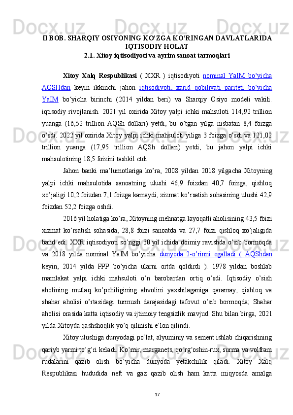 II BOB. SHARQIY OSIYONING KO’ZGA KO’RINGAN DAVLATLARIDA
IQTISODIY HOLAT
2.1. Xitoy iqtisodiyoti va ayrim sanoat tarmoqlari
Xitoy   Xalq   Respublikasi   (   XXR   )   iqtisodiyoti   nominal   YaIM   bo yichaʻ
AQSHdan   keyin   ikkinchi   jahon   iqtisodiyoti,      xarid   qobiliyati   pariteti   bo yicha
ʻ   
YaIM   bo yicha   birinchi   (2014   yildan   beri)   va  	
ʻ Sharqiy   Osiyo   modeli   vakili.
iqtisodiy   rivojlanish.   2021   yil   oxirida   Xitoy   yalpi   ichki   mahsuloti   114,92   trillion
yuanga   (16,52   trillion   AQSh   dollari)   yetdi,   bu   o’tgan   yilga   nisbatan   8,4   foizga
o’sdi. 2022 yil oxirida Xitoy yalpi ichki mahsuloti yiliga 3 foizga o’sdi va 121,02
trillion   yuanga   (17,95   trillion   AQSh   dollari)   yetdi,   bu   jahon   yalpi   ichki
mahsulotining 18,5 foizini tashkil etdi.
Jahon   banki   ma’lumotlariga   ko’ra,   2008   yildan   2018   yilgacha   Xitoyning
yalpi   ichki   mahsulotida   sanoatning   ulushi   46,9   foizdan   40,7   foizga,   qishloq
xo’jaligi 10,2 foizdan 7,1 foizga kamaydi, xizmat ko’rsatish sohasining ulushi 42,9
foizdan 52,2 foizga oshdi.
2016 yil holatiga ko’ra, Xitoyning mehnatga layoqatli aholisining 43,5 foizi
xizmat   ko’rsatish   sohasida,   28,8   foizi   sanoatda   va   27,7   foizi   qishloq   xo’jaligida
band edi. XXR iqtisodiyoti so’nggi 30 yil ichida doimiy ravishda o’sib bormoqda
va   2018   yilda   nominal   YaIM   bo’yicha   dunyoda   2-o’rinni   egalladi   (      AQShdan   
keyin,   2014   yilda   PPP   bo’yicha   ularni   ortda   qoldirdi   ).   1978   yildan   boshlab
mamlakat   yalpi   ichki   mahsuloti   o’n   barobardan   ortiq   o’sdi.   Iqtisodiy   o’sish
aholining   mutlaq   ko’pchiligining   ahvolini   yaxshilaganiga   qaramay,   qishloq   va
shahar   aholisi   o’rtasidagi   turmush   darajasidagi   tafovut   o’sib   bormoqda;   Shahar
aholisi orasida katta  iqtisodiy  va  ijtimoiy tengsizlik  mavjud. Shu bilan birga, 2021
yilda Xitoyda  qashshoqlik  yo’q qilinishi e’lon qilindi.
Xitoy ulushiga dunyodagi po’lat, alyuminiy va sement ishlab chiqarishning
qariyb yarmi to’g’ri keladi. Ko mir, marganets, qo rg oshin-rux, surma va volfram	
ʻ ʻ ʻ
rudalarini   qazib   olish   bo yicha   dunyoda   yetakchilik   qiladi.   Xitoy   Xalq	
ʻ
Respublikasi   hududida   neft   va   gaz   qazib   olish   ham   katta   miqyosda   amalga
17 