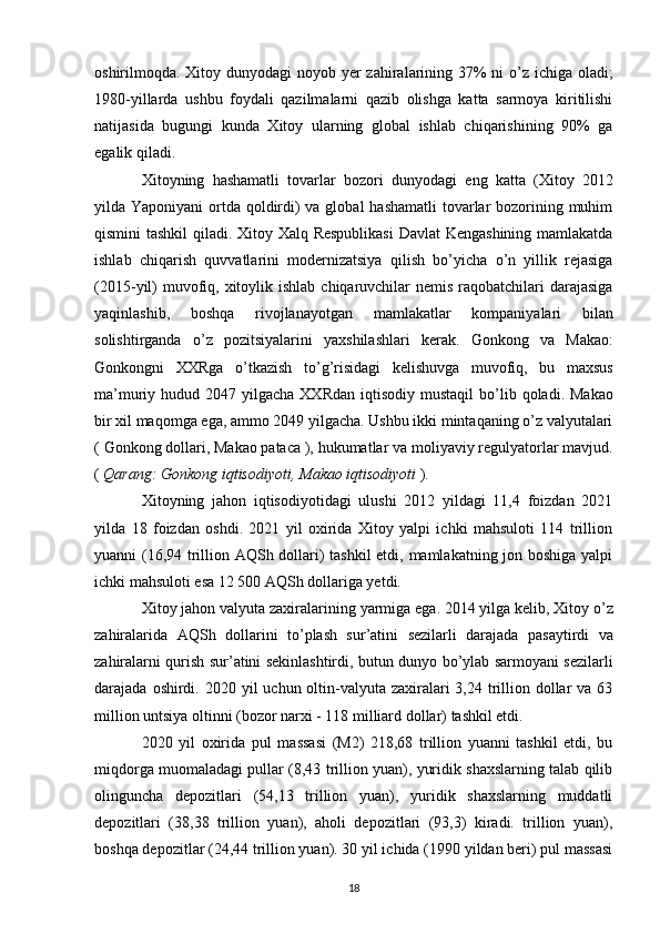 oshirilmoqda. Xitoy dunyodagi   noyob yer   zahiralarining 37% ni o’z ichiga oladi;
1980-yillarda   ushbu   foydali   qazilmalarni   qazib   olishga   katta   sarmoya   kiritilishi
natijasida   bugungi   kunda   Xitoy   ularning   global   ishlab   chiqarishining   90%   ga
egalik qiladi.
Xitoyning   hashamatli   tovarlar   bozori   dunyodagi   eng   katta   (Xitoy   2012
yilda Yaponiyani  ortda qoldirdi)  va global  hashamatli  tovarlar  bozorining muhim
qismini tashkil qiladi.   Xitoy   Xalq   Respublikasi   Davlat   Kengashining   mamlakatda
ishlab   chiqarish   quvvatlarini   modernizatsiya   qilish   bo ’ yicha   o ’ n   yillik   rejasiga
(2015- yil )   muvofiq ,   xitoylik   ishlab   chiqaruvchilar   nemis   raqobatchilari   darajasiga
yaqinlashib ,   boshqa   rivojlanayotgan   mamlakatlar   kompaniyalari   bilan
solishtirganda   o ’ z   pozitsiyalarini   yaxshilashlari   kerak .   Gonkong   va   Makao :
Gonkongni   XXRga   o ’ tkazish   to ’ g ’ risidagi   kelishuvga   muvofiq ,   bu   maxsus
ma ’ muriy   hudud   2047   yilgacha   XXRdan   iqtisodiy   mustaqil   bo ’ lib   qoladi .   Makao
bir xil maqomga ega, ammo 2049 yilgacha. Ushbu ikki mintaqaning o’z valyutalari
(  Gonkong dollari ,  Makao pataca  ), hukumatlar va  moliyaviy regulyatorlar  mavjud.
(  Qarang:  Gonkong iqtisodiyoti ,  Makao iqtisodiyoti  ).
Xitoyning   jahon   iqtisodiyotidagi   ulushi   2012   yildagi   11,4   foizdan   2021
yilda   18   foizdan   oshdi.   2021   yil   oxirida   Xitoy   yalpi   ichki   mahsuloti   114   trillion
yuanni (16,94 trillion AQSh dollari) tashkil  etdi, mamlakatning jon boshiga yalpi
ichki mahsuloti esa 12 500 AQSh dollariga yetdi.
Xitoy   jahon   valyuta   zaxiralarining   yarmiga   ega . 2014  yilga   kelib ,  Xitoy   o ’ z
zahiralarida   AQSh   dollarini   to ’ plash   sur ’ atini   sezilarli   darajada   pasaytirdi   va
zahiralarni   qurish   sur ’ atini   sekinlashtirdi ,   butun   dunyo   bo ’ ylab   sarmoyani   sezilarli
darajada   oshirdi .   2020 yil  uchun oltin-valyuta zaxiralari  3,24 trillion dollar  va 63
million untsiya oltinni (bozor narxi - 118 milliard dollar) tashkil etdi.
2020   yil   oxirida   pul   massasi   (M2)   218,68   trillion   yuanni   tashkil   etdi,   bu
miqdorga muomaladagi pullar (8,43 trillion yuan), yuridik shaxslarning talab qilib
olinguncha   depozitlari   (54,13   trillion   yuan),   yuridik   shaxslarning   muddatli
depozitlari   (38,38   trillion   yuan),   aholi   depozitlari   (93,3)   kiradi.   trillion   yuan),
boshqa depozitlar (24,44 trillion yuan). 30 yil ichida (1990 yildan beri) pul massasi
18 