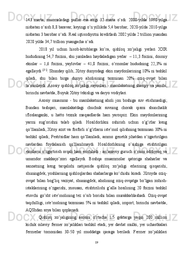 143   marta,   muomaladagi   pullar   esa   atigi   32   marta   o’sdi.   2000-yilda   1990-yilga
nisbatan o sish 8,8 baravar, keyingi o n yillikda 5,4 barobar, 2020-yilda 2010-yilgaʻ ʻ
nisbatan 3 barobar o sdi. Real iqtisodiyotni kreditlash 2002 yilda 2 trillion yuandan	
ʻ
2020 yilda 34,7 trillion yuangacha o’sdi.
2018   yil   uchun   hisob-kitoblarga   ko’ra,   qishloq   xo’jaligi   yerlari   XXR
hududining 54,7 foizini, shu jumladan   haydaladigan yerlar    – 11,3 foizini, doimiy
ekinlar   –   1,6   foizini,   yaylovlar   –   41,8   foizini;   o’rmonlar   hududning   22,3%   ni
egallaydi   [   2   ]
. Shunday qilib, Xitoy dunyodagi ekin maydonlarining 10% ni tashkil
qiladi,   shu   bilan   birga   dunyo   aholisining   taxminan   20%   oziq-ovqat   bilan
ta’minlaydi. Asosiy   qishloq xo’jaligi   rayonlari - mamlakatning sharqiy va janubi,
birinchi navbatda,  Buyuk Xitoy tekisligi  va daryo vodiylari.
Asosiy   muammo   -   bu   mamlakatning   aholi   jon   boshiga   suv   etishmasligi;
Bundan   tashqari,   mamlakatdagi   chuchuk   suvning   chorak   qismi   shunchalik
ifloslanganki,   u   hatto   texnik   maqsadlarda   ham   yaroqsiz.   Ekin   maydonlarining
yarmi   sug’orishni   talab   qiladi.   Hosildorlikni   oshirish   uchun   o’g’itlar   keng
qo’llaniladi, Xitoy  azot  va   fosforli  o’g’itlarni iste’mol qilishning taxminan 30% ni
tashkil   qiladi;   Pestitsidlar   ham   qo’llaniladi,   ammo   genetik   jihatdan   o’zgartirilgan
navlardan   foydalanish   qo’llanilmaydi.   Hosildorlikning   o’sishiga   etishtirilgan
ekinlarni o’zgartirish orqali ham erishiladi - an’anaviy guruch o’rnini oddiyroq va
unumdor   makkajo’xori   egallaydi.   Boshqa   muammolar   qatoriga   shaharlar   va
sanoatning   keng   tarqalishi   natijasida   qishloq   xo jaligi   erlarining   qisqarishi,	
ʻ
shuningdek, yoshlarning qishloqlardan shaharlarga ko chishi kiradi. Xitoyda oziq-
ʻ
ovqat   bilan   bog’liq   vaziyat,   shuningdek,   aholining   oziq-ovqatga   bo’lgan   xohish-
istaklarining   o’zgarishi,   xususan,   etishtirilishi   g’alla   hosilining   20   foizini   tashkil
etuvchi   go’sht   iste’molining   tez   o’sib   borishi   bilan   murakkablashadi.   Oziq-ovqat
taqchilligi, iste’molning taxminan 5% ni  tashkil qiladi, import, birinchi  navbatda,
AQShdan soya bilan qoplanadi.
Qishloq   xo’jaligining   asosini   o’rtacha   1,5   gektarga   yaqin   200   million
kichik   oilaviy   fermer   xo’jaliklari   tashkil   etadi;   yer   davlat   mulki,   yer   uchastkalari
fermerlar   tomonidan   30-50   yil   muddatga   ijaraga   beriladi.   Fermer   xo’jaliklari
19 