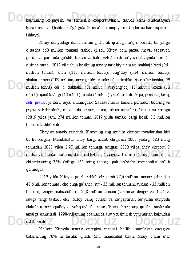 hajmining   ko’payishi   va   fermerlik   kooperativlarini   tashkil   etish   tendentsiyasi
kuzatilmoqda. Qishloq xo’jaligida Xitoy aholisining yarmidan bir oz kamroq qismi
ishlaydi.
Xitoy   dunyodagi   don   hosilining   chorak   qismiga   to’g’ri   keladi,   bu   yiliga
o’rtacha   660   million   tonnani   tashkil   qiladi.   Xitoy   don ,   paxta ,   meva ,   sabzavot ,
go’sht   va parranda go’shti, tuxum  va baliq yetishtirish bo’yicha dunyoda birinchi
o’rinda turadi. 2019 yil uchun hosilning asosiy tarkibiy qismlari  makkajo’xori  (261
million   tonna),   sholi   (210   million   tonna),   bug’doy   (134   million   tonna),
shakarqamish   (109   million   tonna),   ildiz   ekinlari   (   kartoshka ,   shirin   kartoshka ,   29
million   tonna)   edi.   ),   dukkakli   (21   mln.t.),   yeryong oqʻ   (18   mln.t.),   kolza   (13
mln.t.),  qand lavlagi  (12 mln.t.), paxta (6 mln.t.) yetishtiriladi.  Arpa ,  grechka ,  tariq ,
suli,      javdar    ,   jo’xori ,   soya , shuningdek.   Sabzavotlarda   karam ,   pomidor ,   bodring   va
piyoz   yetishtiriladi;   mevalarda   tarvuz ,   olma ,   sitrus   mevalari ,   banan   va   mango
(2019   yilda   jami   274   million   tonna).   2019   yilda   tamaki   bargi   hosili   2,2   million
tonnani tashkil etdi.
Choy   an’anaviy   ravishda   Xitoyning   eng   muhim   eksport   tovarlaridan   biri
bo’lib   kelgan.   Mamlakatda   choy   bargi   ishlab   chiqarish   2000   yildagi   683   ming
tonnadan   2020   yilda   2,97   million   tonnaga   oshgan.   2020   yilda   choy   eksporti   2
milliard dollardan ko’proq daromad keltirdi (dunyoda 1-o’rin). Xitoy jahon ishlab
chiqarishining   78%   (yiliga   150   ming   tonna)   ipak   bo’yicha   monopolist   bo’lib
qolmoqda;
2019   yilda   Xitoyda   go’sht   ishlab   chiqarish   77,6   million   tonnani   (shundan
42,6 million tonnasi cho’chqa go’shti), sut - 33 million tonnani, tuxum - 33 million
tonnani, dengiz mahsulotlari  - 64,8 million tonnani  (taxminan dengiz va chuchuk
suvga   teng)   tashkil   etdi.   Xitoy   baliq   ovlash   va   ko’paytirish   bo’yicha   dunyoda
etakchi o’rinni egallaydi. Baliq ovlash asosan   Tinch okeanining   qo’shni suvlarida
amalga oshiriladi. 1990-yillarning boshlarida  suv yetishtirish yetishtirish hajmidan
oshib ketdi .
Ko’mir   Xitoyda   asosiy   energiya   manbai   bo’lib,   mamlakat   energiya
balansining   70%   ni   tashkil   qiladi.   Shu   munosabat   bilan,   Xitoy   o’zini   o’zi
20 