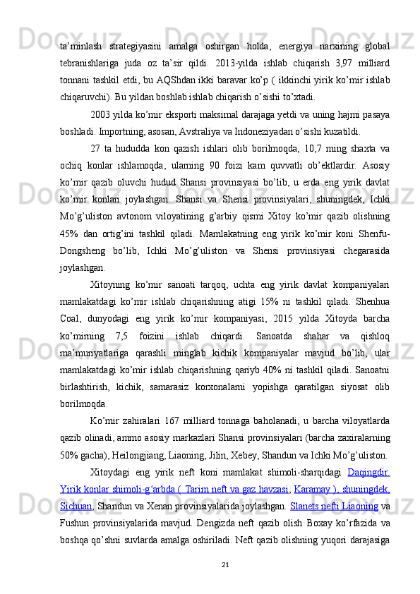 ta’minlash   strategiyasini   amalga   oshirgan   holda,   energiya   narxining   global
tebranishlariga   juda   oz   ta’sir   qildi.   2013-yilda   ishlab   chiqarish   3,97   milliard
tonnani tashkil etdi, bu AQShdan ikki baravar ko’p   (   ikkinchi yirik ko’mir ishlab
chiqaruvchi). Bu yildan boshlab ishlab chiqarish o’sishi to’xtadi.
2003 yilda ko’mir  eksporti  maksimal darajaga yetdi va uning hajmi pasaya
boshladi. Importning, asosan, Avstraliya va Indoneziyadan o’sishi kuzatildi.
27   ta   hududda   kon   qazish   ishlari   olib   borilmoqda,   10,7   ming   shaxta   va
ochiq   konlar   ishlamoqda,   ularning   90   foizi   kam   quvvatli   ob’ektlardir.   Asosiy
ko’mir   qazib   oluvchi   hudud   Shansi   provinsiyasi   bo’lib,   u   erda   eng   yirik   davlat
ko’mir   konlari   joylashgan.   Shansi   va   Shensi   provinsiyalari,   shuningdek,   Ichki
Mo’g’uliston   avtonom   viloyatining   g’arbiy   qismi   Xitoy   ko’mir   qazib   olishning
45%   dan   ortig’ini   tashkil   qiladi.   Mamlakatning   eng   yirik   ko’mir   koni   Shenfu-
Dongsheng   bo’lib,   Ichki   Mo’g’uliston   va   Shensi   provinsiyasi   chegarasida
joylashgan.
Xitoyning   ko’mir   sanoati   tarqoq,   uchta   eng   yirik   davlat   kompaniyalari
mamlakatdagi   ko’mir   ishlab   chiqarishning   atigi   15%   ni   tashkil   qiladi.   Shenhua
Coal,   dunyodagi   eng   yirik   ko’mir   kompaniyasi,   2015   yilda   Xitoyda   barcha
ko’mirning   7,5   foizini   ishlab   chiqardi.   Sanoatda   shahar   va   qishloq
ma’muriyatlariga   qarashli   minglab   kichik   kompaniyalar   mavjud   bo’lib,   ular
mamlakatdagi   ko’mir   ishlab   chiqarishning   qariyb   40%   ni   tashkil   qiladi.   Sanoatni
birlashtirish,   kichik,   samarasiz   korxonalarni   yopishga   qaratilgan   siyosat   olib
borilmoqda.
Ko’mir   zahiralari   167   milliard   tonnaga   baholanadi,   u   barcha   viloyatlarda
qazib olinadi, ammo asosiy markazlari Shansi  provinsiyalari (barcha zaxiralarning
50% gacha),  Heilongjiang ,  Liaoning ,  Jilin ,  Xebey ,  Shandun  va  Ichki Mo’g’uliston .
Xitoydagi   eng   yirik   neft   koni   mamlakat   shimoli-sharqidagi   Daqingdir.
Yirik konlar shimoli-g arbda (  ʻ    Tarim neft va gaz havzasi    ,  Karamay ), shuningdek,
Sichuan , Shandun va  Xenan  provinsiyalarida joylashgan.  Slanets nefti     Liaoning     va
Fushun   provinsiyalarida   mavjud.   Dengizda   neft   qazib   olish   Boxay   ko’rfazida   va
boshqa qo’shni suvlarda amalga oshiriladi.   Neft qazib olishning yuqori darajasiga
21 