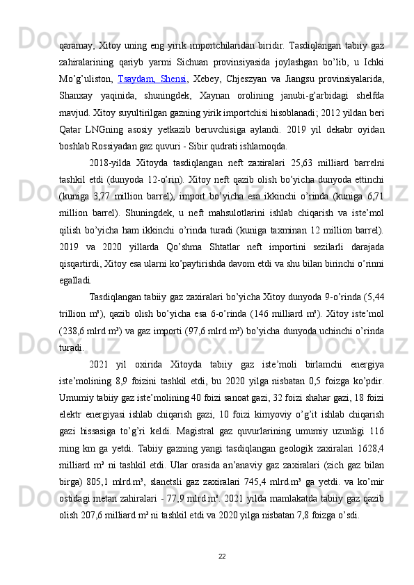 qaramay,   Xitoy   uning   eng   yirik   importchilaridan   biridir.   Tasdiqlangan   tabiiy   gaz
zahiralarining   qariyb   yarmi   Sichuan   provinsiyasida   joylashgan   bo’lib,   u   Ichki
Mo’g’uliston,   Tsaydam,      Shensi    ,   Xebey,   Chjeszyan   va   Jiangsu   provinsiyalarida,
Shanxay   yaqinida,   shuningdek,   Xaynan   orolining   janubi-g’arbidagi   shelfda
mavjud. Xitoy suyultirilgan gazning yirik importchisi hisoblanadi ;  2012 yildan beri
Qatar   LNGning   asosiy   yetkazib   beruvchisiga   aylandi.   2019   yil   dekabr   oyidan
boshlab Rossiyadan gaz quvuri -  Sibir qudrati  ishlamoqda.
2018-yilda   Xitoyda   tasdiqlangan   neft   zaxiralari   25,63   milliard   barrelni
tashkil   etdi   (dunyoda   12-o’rin).   Xitoy   neft   qazib   olish   bo’yicha   dunyoda   ettinchi
(kuniga   3,77   million   barrel),   import   bo’yicha   esa   ikkinchi   o’rinda   (kuniga   6,71
million   barrel).   Shuningdek,   u   neft   mahsulotlarini   ishlab   chiqarish   va   iste’mol
qilish   bo’yicha   ham   ikkinchi   o’rinda   turadi   (kuniga   taxminan   12   million   barrel).
2019   va   2020   yillarda   Qo’shma   Shtatlar   neft   importini   sezilarli   darajada
qisqartirdi, Xitoy esa ularni ko’paytirishda davom etdi va shu bilan birinchi o’rinni
egalladi.
Tasdiqlangan tabiiy gaz   zaxiralari bo’yicha Xitoy dunyoda 9-o’rinda (5,44
trillion   m³),   qazib   olish   bo’yicha   esa   6-o’rinda   (146   milliard   m³).   Xitoy   iste’mol
(238,6 mlrd m³) va gaz importi (97,6 mlrd m³) bo’yicha dunyoda uchinchi o’rinda
turadi.
2021   yil   oxirida   Xitoyda   tabiiy   gaz   iste’moli   birlamchi   energiya
iste’molining   8,9   foizini   tashkil   etdi,   bu   2020   yilga   nisbatan   0,5   foizga   ko’pdir.
Umumiy tabiiy gaz iste’molining 40 foizi sanoat gazi, 32 foizi shahar gazi, 18 foizi
elektr   energiyasi   ishlab   chiqarish   gazi,   10   foizi   kimyoviy   o’g’it   ishlab   chiqarish
gazi   hissasiga   to’g’ri   keldi.   Magistral   gaz   quvurlarining   umumiy   uzunligi   116
ming   km   ga   yetdi.   Tabiiy   gazning   yangi   tasdiqlangan   geologik   zaxiralari   1628,4
milliard   m³   ni   tashkil   etdi.   Ular   orasida   an’anaviy   gaz   zaxiralari   (zich   gaz   bilan
birga)   805,1   mlrd.m³,   slanetsli   gaz   zaxiralari   745,4   mlrd.m³   ga   yetdi.   va   ko’mir
ostidagi metan zahiralari - 77,9 mlrd.m³. 2021 yilda mamlakatda tabiiy gaz qazib
olish 207,6 milliard m³ ni tashkil etdi va 2020 yilga nisbatan 7,8 foizga o’sdi.
22 