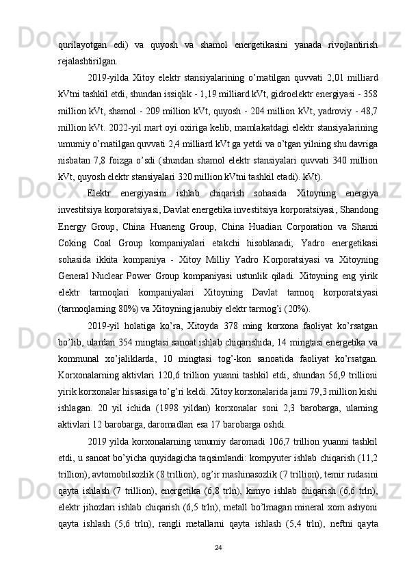qurilayotgan   edi)   va   quyosh   va   shamol   energetikasini   yanada   rivojlantirish
rejalashtirilgan.
2019-yilda   Xitoy   elektr   stansiyalarining   o’rnatilgan   quvvati   2,01   milliard
kVtni tashkil etdi, shundan issiqlik - 1,19 milliard kVt, gidroelektr energiyasi - 358
million kVt, shamol - 209 million kVt, quyosh - 204 million kVt, yadroviy - 48,7
million kVt. 2022-yil mart oyi oxiriga kelib, mamlakatdagi elektr stansiyalarining
umumiy o’rnatilgan quvvati 2,4 milliard kVt ga yetdi va o’tgan yilning shu davriga
nisbatan  7,8 foizga  o’sdi  (shundan  shamol  elektr  stansiyalari   quvvati  340  million
kVt, quyosh elektr stansiyalari 320 million kVtni tashkil etadi). kVt).
Elektr   energiyasini   ishlab   chiqarish   sohasida   Xitoyning   energiya
investitsiya korporatsiyasi ,  Davlat energetika investitsiya korporatsiyasi ,  Shandong
Energy   Group ,   China   Huaneng   Group ,   China   Huadian   Corporation   va   Shanxi
Coking   Coal   Group   kompaniyalari   etakchi   hisoblanadi;   Yadro   energetikasi
sohasida   ikkita   kompaniya   -   Xitoy   Milliy   Yadro   Korporatsiyasi   va   Xitoyning
General   Nuclear   Power   Group   kompaniyasi   ustunlik   qiladi.   Xitoyning   eng   yirik
elektr   tarmoqlari   kompaniyalari   Xitoyning   Davlat   tarmoq   korporatsiyasi
(tarmoqlarning 80%) va  Xitoyning janubiy elektr tarmog’i  (20%).
2019-yil   holatiga   ko’ra,   Xitoyda   378   ming   korxona   faoliyat   ko’rsatgan
bo’lib, ulardan 354 mingtasi sanoat ishlab chiqarishida, 14 mingtasi energetika va
kommunal   xo’jaliklarda,   10   mingtasi   tog’-kon   sanoatida   faoliyat   ko’rsatgan.
Korxonalarning   aktivlari   120,6   trillion   yuanni   tashkil   etdi,   shundan   56,9   trillioni
yirik korxonalar hissasiga to’g’ri keldi. Xitoy korxonalarida jami 79,3 million kishi
ishlagan.   20   yil   ichida   (1998   yildan)   korxonalar   soni   2,3   barobarga,   ularning
aktivlari 12 barobarga, daromadlari esa 17 barobarga oshdi.
2019 yilda korxonalarning umumiy daromadi 106,7 trillion yuanni  tashkil
etdi, u sanoat bo’yicha quyidagicha taqsimlandi: kompyuter ishlab chiqarish (11,2
trillion), avtomobilsozlik (8 trillion),  og’ir mashinasozlik  (7 trillion), temir rudasini
qayta   ishlash   (7   trillion),   energetika   (6,8   trln),   kimyo   ishlab   chiqarish   (6,6   trln),
elektr jihozlari ishlab chiqarish (6,5 trln), metall  bo’lmagan mineral xom  ashyoni
qayta   ishlash   (5,6   trln),   rangli   metallarni   qayta   ishlash   (5,4   trln),   neftni   qayta
24 