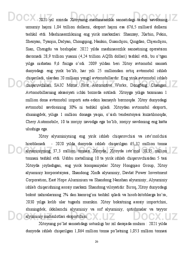 2021   yil   oxirida   Xitoyning   mashinasozlik   sanoatidagi   tashqi   savdoning
umumiy   hajmi   1,04   trillion   dollarni,   eksport   hajmi   esa   676,5   milliard   dollarni
tashkil   etdi.   Mashinasozlikning   eng   yirik   markazlari:   Shanxay,   Xarbin ,   Pekin,
Shenyan , Tyanjin,  Dalyan ,  Chongqing ,  Nankin ,  Guanchjou ,  Qingdao ,  Chjenchjou ,
Sian ,   Chengdu   va   boshqalar.   2022   yilda   mashinasozlik   sanoatining   operatsion
daromadi   28,9   trillion   yuanni   (4,24   trillion   AQSh   dollari)   tashkil   etdi,   bu   o’tgan
yilga   nisbatan   9,6   foizga   o’sdi.   2009   yildan   beri   Xitoy   avtomobil   sanoati
dunyodagi   eng   yirik   bo’lib,   har   yili   25   milliondan   ortiq   avtomobil   ishlab
chiqariladi, ulardan 20 millioni yengil avtomobillardir . Eng yirik avtomobil ishlab
chiqaruvchilari   SAIC   Motor ,   First   Automotive   Works ,   Dongfeng ,   Changan .
Avtomobillarning   aksariyati   ichki   bozorda   sotiladi.   Xitoyga   yiliga   taxminan   1
million   dona   avtomobil   importi   asta-sekin   kamayib   bormoqda.   Xitoy   dunyodagi
avtomobil   savdosining   30%   ni   tashkil   qiladi.   Xitoydan   avtomobil   eksporti,
shuningdek,   yiliga   1   million   donaga   yaqin,   o’sish   tendentsiyasi   kuzatilmoqda;
Chery   Automobile ,   10   ta   xorijiy   zavodga   ega   bo’lib,   xorijiy   savdoning   eng   katta
ulushiga ega.
Xitoy   alyuminiyning   eng   yirik   ishlab   chiqaruvchisi   va   iste’molchisi
hisoblanadi     -   2020   yilda   dunyoda   ishlab   chiqarilgan   65,32   million   tonna
alyuminiyning   37,3   million   tonnasi   Xitoyda,   Xitoyda   iste’mol   38,35   million
tonnani   tashkil   etdi.   Ushbu   metallning   10   ta   yirik   ishlab   chiqaruvchisidan   5   tasi
Xitoyda   joylashgan;   eng   yirik   kompaniyalar   Xitoy   Hongqiao   Group ,   Xitoy
alyuminiy   korporatsiyasi ,   Shandong   Xinfa   alyuminiy ,   Davlat   Power   Investment
Corporation ,   East  Hope Aluminium   va   Shandong Nanshan alyuminiy ; Alyuminiy
ishlab chiqarishning asosiy markazi   Shandong  viloyatidir. Biroq, Xitoy dunyodagi
boksit   zahiralarining   2%   dan   kamrog’ini   tashkil   qiladi   va   hisob-kitoblarga   ko’ra,
2030   yilga   kelib   ular   tugashi   mumkin.   Xitoy   boksitning   asosiy   importchisi,
shuningdek,   ikkilamchi   alyuminiy   va   sof   alyuminiy,   qotishmalar   va   tayyor
alyuminiy mahsulotlari eksportchisi.
Xitoyning po’lat sanoatidagi   ustunligi bir xil darajada muhim : 2021 yilda
dunyoda   ishlab   chiqarilgan   1,864   million   tonna   po’latning   1,053   million   tonnasi
26 