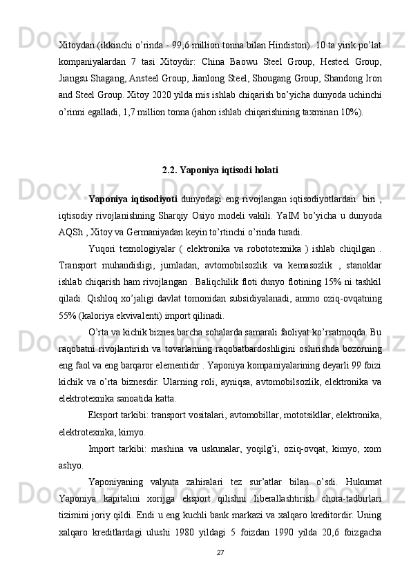 Xitoydan (ikkinchi o’rinda - 99,6 million tonna bilan Hindiston). 10 ta yirik po’lat
kompaniyalardan   7   tasi   Xitoydir:   China   Baowu   Steel   Group ,   Hesteel   Group ,
Jiangsu Shagang ,  Ansteel Group ,  Jianlong Steel ,  Shougang Group ,  Shandong Iron
and Steel Group .  Xitoy  2020  yilda   mis   ishlab   chiqarish   bo ’ yicha   dunyoda   uchinchi
o ’ rinni   egalladi , 1,7  million   tonna  ( jahon   ishlab   chiqarishining   taxminan  10%).
2.2.  Yaponiya   iqtisodi   holati
Yaponiya   iqtisodiyoti   dunyodagi   eng   rivojlangan   iqtisodiyotlardan     biri   ,
iqtisodiy   rivojlanishning   Sharqiy   Osiyo   modeli   vakili .   YaIM   bo ’ yicha   u   dunyoda
AQSh  ,  Xitoy   va   Germaniyadan   keyin   to ’ rtinchi   o ’ rinda   turadi .
Yuqori   texnologiyalar   (   elektronika   va   robototexnika   )   ishlab   chiqilgan   .
Transport   muhandisligi,   jumladan,   avtomobilsozlik   va   kemasozlik   ,   stanoklar
ishlab chiqarish ham rivojlangan . Baliqchilik floti dunyo flotining 15% ni tashkil
qiladi.   Qishloq   xo’jaligi   davlat   tomonidan   subsidiyalanadi,   ammo   oziq-ovqatning
55% (kaloriya ekvivalenti) import qilinadi.
O’rta va kichik biznes  barcha sohalarda samarali faoliyat ko’rsatmoqda. Bu
raqobatni   rivojlantirish   va   tovarlarning   raqobatbardoshligini   oshirishda   bozorning
eng faol va eng barqaror elementidir . Yaponiya kompaniyalarining deyarli 99 foizi
kichik   va   o’rta   biznesdir.   Ularning   roli,   ayniqsa,   avtomobilsozlik,   elektronika   va
elektrotexnika sanoatida katta.
Eksport tarkibi: transport vositalari,  avtomobillar ,  mototsikllar , elektronika,
elektrotexnika, kimyo.
Import   tarkibi:   mashina   va   uskunalar,   yoqilg’i,   oziq-ovqat,   kimyo,   xom
ashyo.
Yaponiyaning   valyuta   zahiralari   tez   sur’atlar   bilan   o’sdi .   Hukumat
Yaponiya   kapitalini   xorijga   eksport   qilishni   liberallashtirish   chora-tadbirlari
tizimini joriy qildi. Endi u eng kuchli bank markazi va xalqaro kreditordir. Uning
xalqaro   kreditlardagi   ulushi   1980   yildagi   5   foizdan   1990   yilda   20,6   foizgacha
27 