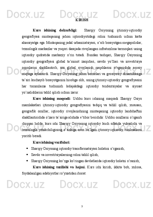 KIRISH
Kurs   ishining   dolzarbligi:     Sharqiy   Osiyoning   ijtimoiy-iqtisodiy
geografiyasi   mintaqaning   jahon   iqtisodiyotidagi   rolini   tushunish   uchun   katta
ahamiyatga ega. Mintaqaning jadal urbanizatsiyasi, o’sib borayotgan megapolislar,
texnologik markazlar va yuqori darajada rivojlangan infratuzilma tarmoqlari uning
iqtisodiy   qudratida   markaziy   o’rin   tutadi.   Bundan   tashqari,   Sharqiy   Osiyoning
iqtisodiy   geografiyasi   global   ta’minot   zanjirlari,   savdo   yo’llari   va   investitsiya
oqimlarini   shakllantirib,   uni   global   rivojlanish   naqshlarini   o’rganishda   asosiy
nuqtaga aylantirdi. Sharqiy Osiyoning jahon bozorlari va geosiyosiy dinamikasiga
ta’siri kuchayib borayotganini hisobga olib, uning ijtimoiy-iqtisodiy geografiyasini
har   tomonlama   tushunish   kelajakdagi   iqtisodiy   tendentsiyalar   va   siyosat
yo’nalishlarini tahlil qilish uchun zarur.
Kurs   ishining   maqsadi:   Ushbu   kurs   ishining   maqsadi   Sharqiy   Osiyo
mamlakatlari   ijtimoiy-iqtisodiy   geografiyasini   tadqiq   va   tahlil   qilish,   xususan,
geografik   omillar,   iqtisodiy   rivojlanishning   mintaqaning   iqtisodiy   landshaftini
shakllantirishda o’zaro ta’siriga alohida e’tibor berishdir. Ushbu omillarni o’rganib
chiqqan   holda,   kurs   ishi   Sharqiy   Osiyoning   iqtisodiy   kuch   sifatida   yuksalishi   va
texnologik   yetakchiligining   o’sishiga   asos   bo’lgan   ijtimoiy-iqtisodiy   tuzilmalarni
yoritib beradi.
Kurs ishining vazifalari:
 Sharqiy Osiyoning iqtisodiy transformatsiyasi holatini o’rganish;
 Savdo va investitsiyalarning rolini tahlil qilish;
 Sharqiy Osiyoning ko’zga ko’ringan davlatlarida iqtisodiy holatni o’ranish;
Kurs   ishining   tuzilishi   va   hajmi.   Kurs   ishi   kirish,   ikkita   bob,   xulosa,
foydalanilgan adabiyotlar ro’yxatidan iborat. 
3 