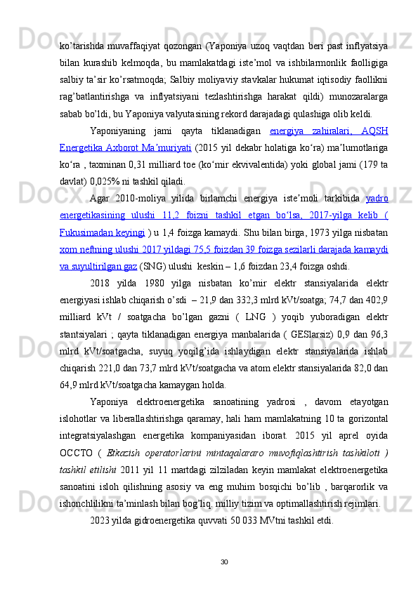 ko’tarishda   muvaffaqiyat   qozongan   (Yaponiya   uzoq   vaqtdan   beri   past   inflyatsiya
bilan   kurashib   kelmoqda,   bu   mamlakatdagi   iste’mol   va   ishbilarmonlik   faolligiga
salbiy ta’sir ko’rsatmoqda; Salbiy moliyaviy stavkalar hukumat iqtisodiy faollikni
rag’batlantirishga   va   inflyatsiyani   tezlashtirishga   harakat   qildi)   munozaralarga
sabab bo’ldi, bu Yaponiya valyutasining rekord darajadagi qulashiga olib keldi.
Yaponiyaning   jami   qayta   tiklanadigan   energiya   zahiralari,      AQSH   
Energetika Axborot Ma muriyatiʼ   (2015 yil  dekabr  holatiga ko ra)  ma lumotlariga	ʻ ʼ
ko ra , taxminan 0,31 milliard  	
ʻ toe   (ko mir ekvivalentida) yoki global jami (179 ta	ʻ
davlat) 0,025% ni tashkil qiladi.
Agar   2010-moliya   yilida   birlamchi   energiya   iste moli   tarkibida  	
ʼ yadro
energetikasining   ulushi   11,2   foizni   tashkil   etgan   bo lsa,   2017-yilga   kelib   (	
ʻ
Fukusimadan keyingi  ) u 1,4 foizga kamaydi. Shu bilan birga, 1973 yilga nisbatan
xom neftning ulushi 2017 yildagi 75,5 foizdan 39 foizga sezilarli darajada kamaydi
va     suyultirilgan gaz     (SNG) ulushi  keskin – 1,6 foizdan 23,4 foizga oshdi.
2018   yilda   1980   yilga   nisbatan   ko’mir   elektr   stansiyalarida   elektr
energiyasi ishlab chiqarish o’sdi  – 21,9 dan 332,3 mlrd kVt/soatga; 74,7 dan 402,9
milliard   kVt   /   soatgacha   bo’lgan   gazni   (   LNG   )   yoqib   yuboradigan   elektr
stantsiyalari   ;   qayta   tiklanadigan   energiya   manbalarida   (   GESlarsiz)   0,9   dan  96,3
mlrd   kVt/soatgacha,   suyuq   yoqilg’ida   ishlaydigan   elektr   stansiyalarida   ishlab
chiqarish 221,0 dan 73,7 mlrd kVt/soatgacha va atom elektr stansiyalarida 82,0 dan
64,9 mlrd kVt/soatgacha kamaygan holda.
Yaponiya   elektroenergetika   sanoatining   yadrosi   ,   davom   etayotgan
islohotlar va liberallashtirishga  qaramay, hali  ham  mamlakatning 10 ta   gorizontal
integratsiyalashgan   energetika   kompaniyasidan   iborat.   2015   yil   aprel   oyida
OCCTO   (   Etkazish   operatorlarini   mintaqalararo   muvofiqlashtirish   tashkiloti   )
tashkil   etilishi   2011   yil   11   martdagi   zilziladan   keyin   mamlakat   elektroenergetika
sanoatini   isloh   qilishning   asosiy   va   eng   muhim   bosqichi   bo’lib   ,   barqarorlik   va
ishonchlilikni ta’minlash bilan bog’liq. milliy tizim va optimallashtirish rejimlari.
2023 yilda  gidroenergetika  quvvati 50 033 MVtni tashkil etdi.
30 