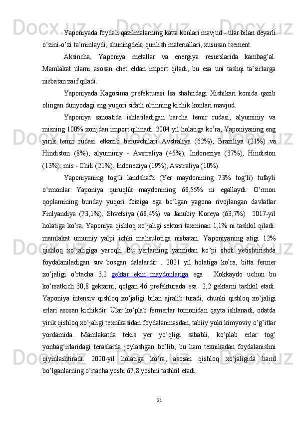 Yaponiyada foydali qazilmalarning  katta konlari mavjud - ular bilan deyarli
o’zini-o’zi ta’minlaydi, shuningdek, qurilish materiallari, xususan  tsement .
Aksincha,   Yaponiya   metallar   va   energiya   resurslarida   kambag’al.
Mamlakat   ularni   asosan   chet   eldan   import   qiladi,   bu   esa   uni   tashqi   ta’sirlarga
nisbatan zaif qiladi.
Yaponiyada   Kagosima   prefekturasi   Isa   shahridagi   Xishikari   konida   qazib
olingan dunyodagi eng yuqori sifatli oltinning kichik konlari mavjud.
Yaponiya   sanoatida   ishlatiladigan   barcha   temir   rudasi,   alyuminiy   va
misning 100% xorijdan import qilinadi. 2004 yil holatiga ko’ra, Yaponiyaning eng
yirik   temir   rudasi   etkazib   beruvchilari   Avstraliya   (62%),   Braziliya   (21%)   va
Hindiston   (8%);   alyuminiy   -   Avstraliya   (45%),   Indoneziya   (37%),   Hindiston
(13%); mis -  Chili  (21%), Indoneziya (19%), Avstraliya (10%).
Yaponiyaning   tog li   landshafti   (Yer   maydonining   73%   tog li)   tufayliʻ ʻ
o rmonlar   Yaponiya   quruqlik   maydonining   68,55%   ni   egallaydi.   O’rmon	
ʻ
qoplamining   bunday   yuqori   foiziga   ega   bo’lgan   yagona   rivojlangan   davlatlar
Finlyandiya   (73,1%),   Shvetsiya   (68,4%)   va   Janubiy   Koreya   (63,7%)     2017-yil
holatiga ko’ra, Yaponiya qishloq xo’jaligi sektori taxminan 1,1% ni tashkil qiladi.
mamlakat   umumiy   yalpi   ichki   mahsulotiga   nisbatan.   Yaponiyaning   atigi   12%
qishloq   xo jaligiga   yaroqli.   Bu   yerlarning   yarmidan   ko pi  	
ʻ ʻ sholi   yetishtirishda
foydalaniladigan   suv   bosgan   dalalardir   .   2021   yil   holatiga   ko’ra,   bitta   fermer
xo’jaligi   o’rtacha   3,2   gektar      ekin   maydonlariga      ega   .   Xokkaydo   uchun   bu
ko’rsatkich   30,8   gektarni,   qolgan   46   prefekturada   esa     2,2   gektarni   tashkil   etadi.
Yaponiya   intensiv   qishloq   xo’jaligi   bilan   ajralib   turadi,   chunki   qishloq   xo’jaligi
erlari   asosan   kichikdir.  Ular   ko’plab   fermerlar   tomonidan  qayta   ishlanadi,   odatda
yirik  qishloq xo’jaligi texnikasidan  foydalanmasdan, tabiiy yoki kimyoviy o’g’itlar
yordamida.   Mamlakatda   tekis   yer   yo’qligi   sababli,   ko’plab   erlar   tog’
yonbag’irlaridagi   teraslarda   joylashgan   bo’lib,   bu   ham   texnikadan   foydalanishni
qiyinlashtiradi.   2020-yil   holatiga   ko’ra,   asosan   qishloq   xo’jaligida   band
bo’lganlarning o’rtacha yoshi 67,8 yoshni tashkil etadi.
31 