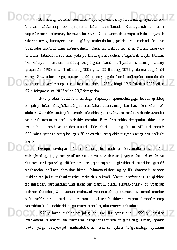 20-asrning   oxiridan   boshlab,   Yaponiya   ekin   maydonlarining,   ayniqsa   suv
bosgan   dalalarning   tez   qisqarishi   bilan   tavsiflanadi.   Kamaytirish   sabablari
yaponlarning   an’anaviy   turmush   tarzidan   G’arb   turmush   tarziga   o’tishi   –   guruch
iste’molining   kamayishi   va   bug’doy   mahsulotlari,   go’sht,   sut   mahsulotlari   va
boshqalar  iste’molining ko’payishidir. Qadimgi qishloq xo’jaligi Yerlari turar-joy
binolari, fabrikalar, idoralar yoki yo’llarni qurish uchun o’zgartirilmoqda. Muhim
tendentsiya   -   asosan   qishloq   xo’jaligida   band   bo’lganlar   sonining   doimiy
qisqarishi: 1985 yilda 3460 ming, 2005 yilda 2240 ming, 2023 yilda esa atigi 1164
ming.   Shu   bilan   birga,   asosan   qishloq   xo’jaligida   band   bo’lganlar   orasida   65
yoshdan oshganlarning ulushi keskin oshdi: 1985 yildagi 19,5 foizdan 2005 yilda
57,4 foizgacha va 2023 yilda 70,7 foizgacha.
1990   yildan   boshlab   amaldagi   Yaponiya   qonunchiligiga   ko’ra,   qishloq
xo’jaligi   bilan   shug’ullanadigan   mamlakat   aholisining   barchasi   fermerlar   deb
ataladi. Ular ikki toifaga bo’linadi: o’z ehtiyojlari uchun mahsulot yetishtiruvchilar
va sotish  uchun mahsulot  yetishtiruvchilar. Birinchisi  oddiy dehqonlar,   ikkinchisi
esa   dehqon-   savdogarlar   deb   ataladi .   Ikkinchisi,   qonunga   ko’ra,   yillik   daromadi
500 ming iyendan ortiq bo’lgan 30  gektardan  ortiq ekin maydonlariga ega bo’lishi
kerak.
Dehqon-savdogarlar   ham   uch   turga   bo’linadi:   professionallar   (   yaponcha:
màngāngāngí   )   ,   yarim   professionallar   va   havaskorlar   (   yaponcha   .   Birinchi   va
ikkinchi turlarga yiliga 60 kundan ortiq qishloq xo’jaligi ishlarida band bo’lgan 65
yoshgacha   bo’lgan   shaxslar   kiradi.   Mutaxassislarning   yillik   daromadi   asosan
qishloq   xo’jaligi   mahsulotlarini   sotishdan   olinadi.   Yarim   professionallar   qishloq
xo’jaligidan   daromadlarining   faqat   bir   qismini   oladi.   Havaskorlar   -   65   yoshdan
oshgan   shaxslar;   Ular   uchun   mahsulot   yetishtirish   qo’shimcha   daromad   manbai
yoki   xobbi   hisoblanadi.   20-asr   oxiri   -   21-asr   boshlarida   yapon   fermerlarining
yarmidan ko pi uchinchi turga mansub bo lib, ular asosan keksalardir.ʻ ʻ
1990-yillarda   qishloq   xo jaligi   qonunchiligi   yangilandi.   1995   yil   oxirida	
ʻ
oziq-ovqat   ta’minoti   va   narxlarni   barqarorlashtirish   to’g’risidagi   asosiy   qonun
1942   yilgi   oziq-ovqat   mahsulotlarini   nazorat   qilish   to’g’risidagi   qonunni
32 