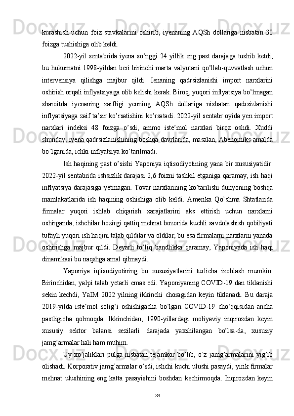 kurashish   uchun   foiz   stavkalarini   oshirib,   iyenaning   AQSh   dollariga   nisbatan   30
foizga tushishiga olib keldi. 
2022-yil  sentabrida iyena so’nggi 24 yillik eng past  darajaga tushib ketdi,
bu hukumatni 1998-yildan beri birinchi marta valyutani qo’llab-quvvatlash uchun
intervensiya   qilishga   majbur   qildi.   Ienaning   qadrsizlanishi   import   narxlarini
oshirish orqali inflyatsiyaga olib kelishi kerak. Biroq, yuqori inflyatsiya bo’lmagan
sharoitda   iyenaning   zaifligi   yenning   AQSh   dollariga   nisbatan   qadrsizlanishi
inflyatsiyaga zaif ta’sir ko’rsatishini ko’rsatadi. 2022-yil sentabr oyida yen import
narxlari   indeksi   48   foizga   o’sdi,   ammo   iste’mol   narxlari   biroz   oshdi.   Xuddi
shunday, iyena qadrsizlanishining boshqa davrlarida, masalan, Abenomiks amalda
bo’lganida, ichki inflyatsiya ko’tarilmadi. 
Ish haqining past o’sishi Yaponiya iqtisodiyotining yana bir xususiyatidir.
2022-yil sentabrida ishsizlik darajasi 2,6 foizni tashkil etganiga qaramay, ish haqi
inflyatsiya darajasiga yetmagan. Tovar narxlarining ko’tarilishi dunyoning boshqa
mamlakatlarida   ish   haqining   oshishiga   olib   keldi.   Amerika   Qo’shma   Shtatlarida
firmalar   yuqori   ishlab   chiqarish   xarajatlarini   aks   ettirish   uchun   narxlarni
oshirganda, ishchilar hozirgi qattiq mehnat bozorida kuchli savdolashish qobiliyati
tufayli yuqori ish haqini talab qildilar va oldilar, bu esa firmalarni narxlarni yanada
oshirishga   majbur   qildi.   Deyarli   to’liq   bandlikka   qaramay,   Yaponiyada   ish   haqi
dinamikasi bu naqshga amal qilmaydi. 
Yaponiya   iqtisodiyotining   bu   xususiyatlarini   turlicha   izohlash   mumkin.
Birinchidan, yalpi talab yetarli emas edi. Yaponiyaning COVID-19 dan tiklanishi
sekin   kechdi,   YaIM   2022   yilning   ikkinchi   choragidan   keyin   tiklanadi.   Bu   daraja
2019-yilda   iste mol   solig i   oshishigacha   bo lgan   COVID-19   cho qqisidan   anchaʼ ʻ ʻ ʻ
pastligicha   qolmoqda.   Ikkinchidan,   1990-yillardagi   moliyaviy   inqirozdan   keyin
xususiy   sektor   balansi   sezilarli   darajada   yaxshilangan   bo’lsa-da,   xususiy
jamg’armalar hali ham muhim. 
Uy xo’jaliklari   pulga  nisbatan   tejamkor   bo’lib,  o’z  jamg’armalarini  yig’ib
olishadi. Korporativ jamg’armalar o’sdi, ishchi kuchi ulushi pasaydi, yirik firmalar
mehnat   ulushining   eng   katta   pasayishini   boshdan   kechirmoqda.   Inqirozdan   keyin
34 