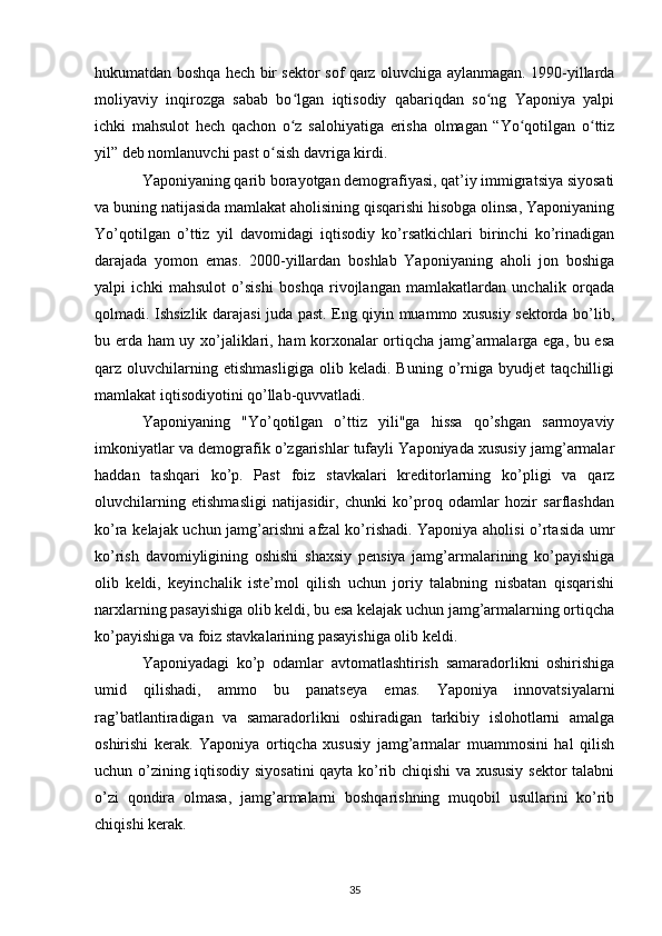 hukumatdan boshqa hech bir sektor sof qarz oluvchiga aylanmagan. 1990-yillarda
moliyaviy   inqirozga   sabab   bo lgan   iqtisodiy   qabariqdan   so ng   Yaponiya   yalpiʻ ʻ
ichki   mahsulot   hech   qachon   o z   salohiyatiga   erisha   olmagan   “Yo qotilgan   o ttiz
ʻ ʻ ʻ
yil” deb nomlanuvchi past o sish davriga kirdi. 	
ʻ
Yaponiyaning qarib borayotgan demografiyasi, qat’iy immigratsiya siyosati
va buning natijasida mamlakat aholisining qisqarishi hisobga olinsa, Yaponiyaning
Yo’qotilgan   o’ttiz   yil   davomidagi   iqtisodiy   ko’rsatkichlari   birinchi   ko’rinadigan
darajada   yomon   emas.   2000-yillardan   boshlab   Yaponiyaning   aholi   jon   boshiga
yalpi   ichki   mahsulot   o’sishi   boshqa   rivojlangan   mamlakatlardan   unchalik   orqada
qolmadi. Ishsizlik darajasi juda past. Eng qiyin muammo xususiy sektorda bo’lib,
bu erda ham uy xo’jaliklari, ham korxonalar ortiqcha jamg’armalarga ega, bu esa
qarz   oluvchilarning   etishmasligiga   olib   keladi.   Buning   o’rniga   byudjet   taqchilligi
mamlakat iqtisodiyotini qo’llab-quvvatladi. 
Yaponiyaning   "Yo’qotilgan   o’ttiz   yili"ga   hissa   qo’shgan   sarmoyaviy
imkoniyatlar va demografik o’zgarishlar tufayli Yaponiyada xususiy jamg’armalar
haddan   tashqari   ko’p.   Past   foiz   stavkalari   kreditorlarning   ko’pligi   va   qarz
oluvchilarning   etishmasligi   natijasidir,   chunki   ko’proq   odamlar   hozir   sarflashdan
ko’ra kelajak uchun jamg’arishni afzal ko’rishadi. Yaponiya aholisi o’rtasida umr
ko’rish   davomiyligining   oshishi   shaxsiy   pensiya   jamg’armalarining   ko’payishiga
olib   keldi,   keyinchalik   iste’mol   qilish   uchun   joriy   talabning   nisbatan   qisqarishi
narxlarning pasayishiga olib keldi, bu esa kelajak uchun jamg’armalarning ortiqcha
ko’payishiga va foiz stavkalarining pasayishiga olib keldi. 
Yaponiyadagi   ko’p   odamlar   avtomatlashtirish   samaradorlikni   oshirishiga
umid   qilishadi,   ammo   bu   panatseya   emas.   Yaponiya   innovatsiyalarni
rag’batlantiradigan   va   samaradorlikni   oshiradigan   tarkibiy   islohotlarni   amalga
oshirishi   kerak.   Yaponiya   ortiqcha   xususiy   jamg’armalar   muammosini   hal   qilish
uchun o’zining iqtisodiy siyosatini  qayta ko’rib chiqishi va xususiy sektor talabni
o’zi   qondira   olmasa,   jamg’armalarni   boshqarishning   muqobil   usullarini   ko’rib
chiqishi kerak. 
35 