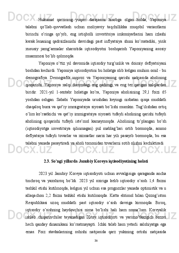 Hukumat   qarzining   yuqori   darajasini   hisobga   olgan   holda,   Yaponiya
talabni   qo’llab-quvvatlash   uchun   moliyaviy   taqchillikka   muqobil   variantlarni
birinchi   o’ringa   qo’yib,   eng   istiqbolli   investitsiya   imkoniyatlarini   ham   izlashi
kerak.Ienaning   qadrsizlanishi   davridagi   past   inflyatsiya   shuni   ko’rsatadiki,   yirik
xususiy   jamg’armalar   sharoitida   iqtisodiyotni   boshqarish   Yaponiyaning   asosiy
muammosi bo’lib qolmoqda. 
Yaponiya   o’ttiz   yil   davomida   iqtisodiy   turg’unlik   va   doimiy   deflyatsiyani
boshdan kechirdi. Yaponiya iqtisodiyotini bu holatga olib kelgan muhim omil - bu
demografiya.   Demografik   inqiroz   va   Yaponiyaning   qarishi   natijasida   aholining
qisqarishi.   Yaponiya   xalqi   dunyodagi   eng   qadimgi   va   eng   tez   qarigan   xalqlardan
biridir.   2021- yil   1- sentabr   holatiga   ko ’ ra ,   Yaponiya   aholisining   29,1   foizi   65
yoshdan   oshgan .   Sababi   Yaponiyada   urushdan   keyingi   nisbatan   qisqa   muddatli
chaqaloq   bumi   va   qat ’ iy   immigratsiya   siyosati   bo ’ lishi   mumkin .  Tug ’ ilishdan   ortiq
o ’ lim   ko ’ rsatkichi   va   qat ’ iy   immigratsiya   siyosati   tufayli   aholining   qarishi   tufayli
aholining   qisqarishi   tufayli   iste ’ mol   kamaymoqda .   Aholining   to ’ plangan   bo ’ sh
( iqtisodiyotga   investitsiya   qilinmagan )   pul   mablag ’ lari   ortib   bormoqda ,   ammo
deflyatsiya   tufayli   tovarlar   va   xizmatlar   narxi   har   yili   pasayib   bormoqda ,   bu   esa
talabni   yanada   pasaytiradi   va   aholi   tomonidan   tovarlarni   sotib   olishni   kechiktiradi
2.3. So’ngi yillarda Janubiy Koreya iqtisodiyotining holati
2023   yil   Janubiy   Koreya   iqtisodiyoti   uchun   avvalgisiga   qaraganda   ancha
tinchroq   va   yaxshiroq   bo’ldi.   2023   yil   oxiriga   kelib   iqtisodiy   o’sish   1,4   foizni
tashkil etishi kutilmoqda, kelgusi yil uchun esa prognozlar yanada optimistik va u
allaqachon   2,2   foizni   tashkil   etishi   kutilmoqda.   Katta   ehtimol   bilan   Qozog’iston
Respublikasi   uzoq   muddatli   past   iqtisodiy   o’sish   davriga   kirmoqda.   Biroq,
iqtisodiy   o’sishning   haydovchisi   nima   bo’lishi   hali   ham   noma’lum.   Koreyalik
ishlab   chiqaruvchilar   tayanadigan   Xitoy   iqtisodiyoti   va   yarimo’tkazgich   bozori
hech   qanday   dinamikani   ko’rsatmayapti.   Ichki   talab   ham   yetarli   salohiyatga   ega
emas.   Foiz   stavkalarining   oshishi   natijasida   qarz   yukining   ortishi   natijasida
36 