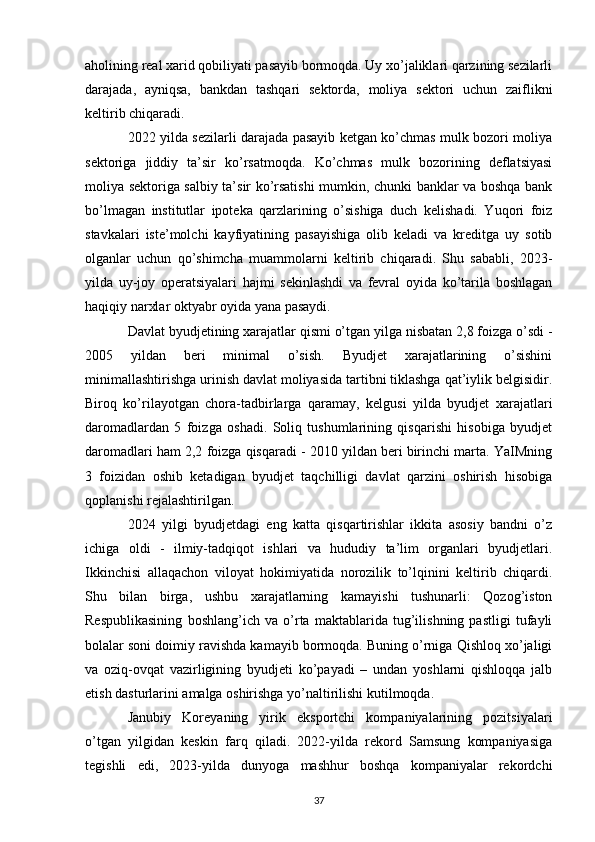 aholining real xarid qobiliyati pasayib bormoqda. Uy xo’jaliklari qarzining sezilarli
darajada,   ayniqsa,   bankdan   tashqari   sektorda,   moliya   sektori   uchun   zaiflikni
keltirib chiqaradi.
2022 yilda sezilarli darajada pasayib ketgan ko’chmas mulk bozori moliya
sektoriga   jiddiy   ta’sir   ko’rsatmoqda.   Ko’chmas   mulk   bozorining   deflatsiyasi
moliya sektoriga salbiy ta’sir ko’rsatishi mumkin, chunki banklar va boshqa bank
bo’lmagan   institutlar   ipoteka   qarzlarining   o’sishiga   duch   kelishadi.   Yuqori   foiz
stavkalari   iste’molchi   kayfiyatining   pasayishiga   olib   keladi   va   kreditga   uy   sotib
olganlar   uchun   qo’shimcha   muammolarni   keltirib   chiqaradi.   Shu   sababli,   2023-
yilda   uy-joy   operatsiyalari   hajmi   sekinlashdi   va   fevral   oyida   ko’tarila   boshlagan
haqiqiy narxlar oktyabr oyida yana pasaydi.
Davlat byudjetining xarajatlar qismi o’tgan yilga nisbatan 2,8 foizga o’sdi -
2005   yildan   beri   minimal   o’sish.   Byudjet   xarajatlarining   o’sishini
minimallashtirishga urinish davlat moliyasida tartibni tiklashga qat’iylik belgisidir.
Biroq   ko’rilayotgan   chora-tadbirlarga   qaramay,   kelgusi   yilda   byudjet   xarajatlari
daromadlardan   5   foizga   oshadi.   Soliq   tushumlarining   qisqarishi   hisobiga   byudjet
daromadlari ham 2,2 foizga qisqaradi - 2010 yildan beri birinchi marta. YaIMning
3   foizidan   oshib   ketadigan   byudjet   taqchilligi   davlat   qarzini   oshirish   hisobiga
qoplanishi rejalashtirilgan.
2024   yilgi   byudjetdagi   eng   katta   qisqartirishlar   ikkita   asosiy   bandni   o’z
ichiga   oldi   -   ilmiy-tadqiqot   ishlari   va   hududiy   ta’lim   organlari   byudjetlari.
Ikkinchisi   allaqachon   viloyat   hokimiyatida   norozilik   to’lqinini   keltirib   chiqardi.
Shu   bilan   birga,   ushbu   xarajatlarning   kamayishi   tushunarli:   Qozog’iston
Respublikasining   boshlang’ich   va   o’rta   maktablarida   tug’ilishning   pastligi   tufayli
bolalar soni doimiy ravishda kamayib bormoqda. Buning o’rniga Qishloq xo’jaligi
va   oziq-ovqat   vazirligining   byudjeti   ko’payadi   –   undan   yoshlarni   qishloqqa   jalb
etish dasturlarini amalga oshirishga yo’naltirilishi kutilmoqda.
Janubiy   Koreyaning   yirik   eksportchi   kompaniyalarining   pozitsiyalari
o’tgan   yilgidan   keskin   farq   qiladi.   2022-yilda   rekord   Samsung   kompaniyasiga
tegishli   edi,   2023-yilda   dunyoga   mashhur   boshqa   kompaniyalar   rekordchi
37 
