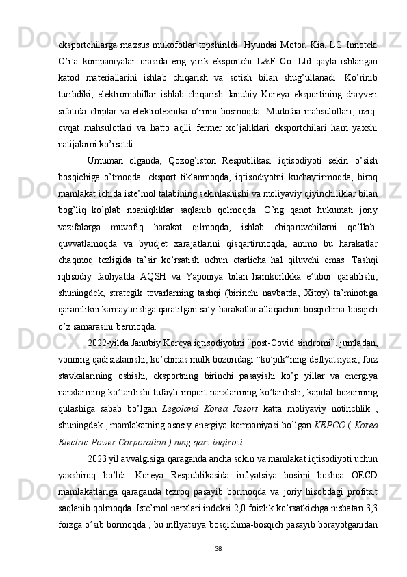 eksportchilarga  maxsus   mukofotlar   topshirildi:   Hyundai   Motor,   Kia,  LG   Innotek.
O’rta   kompaniyalar   orasida   eng   yirik   eksportchi   L&F   Co.   Ltd   qayta   ishlangan
katod   materiallarini   ishlab   chiqarish   va   sotish   bilan   shug’ullanadi.   Ko’rinib
turibdiki,   elektromobillar   ishlab   chiqarish   Janubiy   Koreya   eksportining   drayveri
sifatida   chiplar   va   elektrotexnika   o’rnini   bosmoqda.   Mudofaa   mahsulotlari,   oziq-
ovqat   mahsulotlari   va   hatto   aqlli   fermer   xo’jaliklari   eksportchilari   ham   yaxshi
natijalarni ko’rsatdi.
Umuman   olganda,   Qozog’iston   Respublikasi   iqtisodiyoti   sekin   o’sish
bosqichiga   o’tmoqda:   eksport   tiklanmoqda,   iqtisodiyotni   kuchaytirmoqda,   biroq
mamlakat ichida iste’mol talabining sekinlashishi va moliyaviy qiyinchiliklar bilan
bog’liq   ko’plab   noaniqliklar   saqlanib   qolmoqda.   O’ng   qanot   hukumati   joriy
vazifalarga   muvofiq   harakat   qilmoqda,   ishlab   chiqaruvchilarni   qo’llab-
quvvatlamoqda   va   byudjet   xarajatlarini   qisqartirmoqda,   ammo   bu   harakatlar
chaqmoq   tezligida   ta’sir   ko’rsatish   uchun   etarlicha   hal   qiluvchi   emas.   Tashqi
iqtisodiy   faoliyatda   AQSH   va   Yaponiya   bilan   hamkorlikka   e’tibor   qaratilishi,
shuningdek,   strategik   tovarlarning   tashqi   (birinchi   navbatda,   Xitoy)   ta’minotiga
qaramlikni kamaytirishga qaratilgan sa’y-harakatlar allaqachon bosqichma-bosqich
o’z samarasini bermoqda.
2022-yilda Janubiy Koreya iqtisodiyotini “post-Covid sindromi”, jumladan,
vonning qadrsizlanishi, ko’chmas mulk bozoridagi “ko’pik”ning deflyatsiyasi, foiz
stavkalarining   oshishi,   eksportning   birinchi   pasayishi   ko’p   yillar   va   energiya
narxlarining ko’tarilishi tufayli import narxlarining ko’tarilishi, kapital bozorining
qulashiga   sabab   bo’lgan   Legoland   Korea   Resort   katta   moliyaviy   notinchlik   ,
shuningdek , mamlakatning asosiy energiya kompaniyasi bo’lgan  KEPCO  (  Korea
Electric Power Corporation ) ning qarz inqirozi.
2023 yil avvalgisiga qaraganda ancha sokin va mamlakat iqtisodiyoti uchun
yaxshiroq   bo’ldi.   Koreya   Respublikasida   inflyatsiya   bosimi   boshqa   OECD
mamlakatlariga   qaraganda   tezroq   pasayib   bormoqda   va   joriy   hisobdagi   profitsit
saqlanib qolmoqda. Iste’mol narxlari indeksi 2,0 foizlik ko’rsatkichga nisbatan 3,3
foizga  o’sib bormoqda  , bu inflyatsiya bosqichma-bosqich pasayib borayotganidan
38 