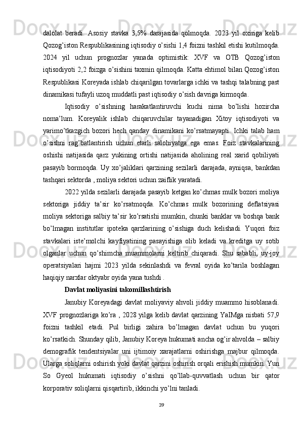 dalolat   beradi.   Asosiy   stavka   3,5%   darajasida   qolmoqda.   2023   yil   oxiriga   kelib
Qozog’iston Respublikasining iqtisodiy o’sishi 1,4 foizni tashkil etishi kutilmoqda.
2024   yil   uchun   prognozlar   yanada   optimistik:   XVF   va   OTB   Qozog’iston
iqtisodiyoti 2,2 foizga o’sishini taxmin qilmoqda. Katta ehtimol bilan Qozog’iston
Respublikasi Koreyada ishlab chiqarilgan tovarlarga ichki va tashqi talabning past
dinamikasi tufayli uzoq muddatli past iqtisodiy o’sish davriga kirmoqda.
Iqtisodiy   o’sishning   harakatlantiruvchi   kuchi   nima   bo’lishi   hozircha
noma’lum.   Koreyalik   ishlab   chiqaruvchilar   tayanadigan   Xitoy   iqtisodiyoti   va
yarimo’tkazgich   bozori   hech   qanday   dinamikani   ko’rsatmayapti.   Ichki   talab   ham
o’sishni   rag’batlantirish   uchun   etarli   salohiyatga   ega   emas.   Foiz   stavkalarining
oshishi   natijasida   qarz   yukining   ortishi   natijasida   aholining   real   xarid   qobiliyati
pasayib   bormoqda.   Uy   xo’jaliklari   qarzining   sezilarli   darajada,   ayniqsa,   bankdan
tashqari sektorda  , moliya sektori uchun zaiflik yaratadi.
2022 yilda sezilarli darajada pasayib ketgan ko’chmas mulk bozori moliya
sektoriga   jiddiy   ta’sir   ko’rsatmoqda.   Ko’chmas   mulk   bozorining   deflatsiyasi
moliya sektoriga salbiy ta’sir ko’rsatishi mumkin, chunki banklar va boshqa bank
bo’lmagan   institutlar   ipoteka   qarzlarining   o’sishiga   duch   kelishadi.   Yuqori   foiz
stavkalari   iste’molchi   kayfiyatining   pasayishiga   olib   keladi   va   kreditga   uy   sotib
olganlar   uchun   qo’shimcha   muammolarni   keltirib   chiqaradi.   Shu   sababli,   uy-joy
operatsiyalari   hajmi   2023   yilda   sekinlashdi   va   fevral   oyida   ko’tarila   boshlagan
haqiqiy narxlar oktyabr oyida yana  tushdi  .
Davlat moliyasini takomillashtirish
Janubiy   Koreyadagi   davlat   moliyaviy   ahvoli   jiddiy   muammo   hisoblanadi.
XVF   prognozlariga   ko’ra , 2028 yilga kelib davlat qarzining YaIMga nisbati 57,9
foizni   tashkil   etadi.   Pul   birligi   zahira   bo’lmagan   davlat   uchun   bu   yuqori
ko’rsatkich. Shunday qilib, Janubiy Koreya hukumati ancha og’ir ahvolda – salbiy
demografik   tendentsiyalar   uni   ijtimoiy   xarajatlarni   oshirishga   majbur   qilmoqda.
Ularga soliqlarni oshirish yoki davlat qarzini oshirish orqali erishish mumkin. Yun
So   Gyeol   hukumati   iqtisodiy   o’sishni   qo’llab-quvvatlash   uchun   bir   qator
korporativ soliqlarni qisqartirib, ikkinchi yo’lni tanladi.
39 