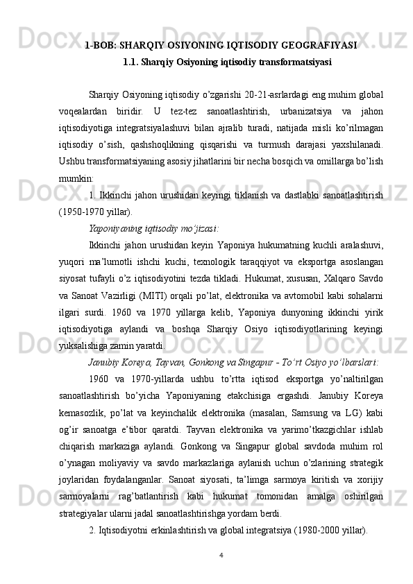 1-BOB: SHARQIY OSIYONING IQTISODIY GEOGRAFIYASI
1.1. Sharqiy Osiyoning iqtisodiy transformatsiyasi
Sharqiy Osiyoning iqtisodiy o’zgarishi 20-21-asrlardagi eng muhim global
voqealardan   biridir.   U   tez-tez   sanoatlashtirish,   urbanizatsiya   va   jahon
iqtisodiyotiga   integratsiyalashuvi   bilan   ajralib   turadi,   natijada   misli   ko’rilmagan
iqtisodiy   o’sish,   qashshoqlikning   qisqarishi   va   turmush   darajasi   yaxshilanadi.
Ushbu transformatsiyaning asosiy jihatlarini bir necha bosqich va omillarga bo’lish
mumkin:
1.  Ikkinchi   jahon   urushidan   keyingi   tiklanish   va   dastlabki   sanoatlashtirish
(1950-1970 yillar).
Yaponiyaning iqtisodiy mo’jizasi:
Ikkinchi   jahon   urushidan   keyin   Yaponiya   hukumatning   kuchli   aralashuvi,
yuqori   ma’lumotli   ishchi   kuchi,   texnologik   taraqqiyot   va   eksportga   asoslangan
siyosat   tufayli   o’z   iqtisodiyotini   tezda   tikladi.   Hukumat,   xususan,   Xalqaro   Savdo
va Sanoat  Vazirligi  (MITI)  orqali  po’lat, elektronika  va avtomobil   kabi  sohalarni
ilgari   surdi.   1960   va   1970   yillarga   kelib,   Yaponiya   dunyoning   ikkinchi   yirik
iqtisodiyotiga   aylandi   va   boshqa   Sharqiy   Osiyo   iqtisodiyotlarining   keyingi
yuksalishiga zamin yaratdi.
Janubiy Koreya, Tayvan, Gonkong va Singapur - To’rt Osiyo yo’lbarslari:
1960   va   1970-yillarda   ushbu   to’rtta   iqtisod   eksportga   yo’naltirilgan
sanoatlashtirish   bo’yicha   Yaponiyaning   etakchisiga   ergashdi.   Janubiy   Koreya
kemasozlik,   po’lat   va   keyinchalik   elektronika   (masalan,   Samsung   va   LG)   kabi
og’ir   sanoatga   e’tibor   qaratdi.   Tayvan   elektronika   va   yarimo’tkazgichlar   ishlab
chiqarish   markaziga   aylandi.   Gonkong   va   Singapur   global   savdoda   muhim   rol
o’ynagan   moliyaviy   va   savdo   markazlariga   aylanish   uchun   o’zlarining   strategik
joylaridan   foydalanganlar.   Sanoat   siyosati,   ta’limga   sarmoya   kiritish   va   xorijiy
sarmoyalarni   rag’batlantirish   kabi   hukumat   tomonidan   amalga   oshirilgan
strategiyalar ularni jadal sanoatlashtirishga yordam berdi.
2. Iqtisodiyotni erkinlashtirish va global integratsiya (1980-2000 yillar).
4 