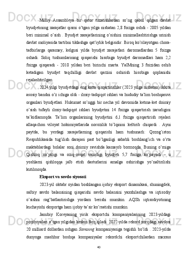 Milliy   Assambleya   bir   qator   tuzatishlardan   so’ng   qabul   qilgan   davlat
byudjetining xarajatlar qismi o’tgan yilga nisbatan 2,8 foizga oshdi - 2005 yildan
beri minimal   o’sish   . Byudjet xarajatlarining o’sishini  minimallashtirishga urinish
davlat moliyasida tartibni tiklashga qat’iylik belgisidir. Biroq ko’rilayotgan chora-
tadbirlarga   qaramay,   kelgusi   yilda   byudjet   xarajatlari   daromadlardan   5   foizga
oshadi.   Soliq   tushumlarining   qisqarishi   hisobiga   byudjet   daromadlari   ham   2,2
foizga   qisqaradi   -   2010   yildan   beri   birinchi   marta.   YaIMning   3   foizidan   oshib
ketadigan   byudjet   taqchilligi   davlat   qarzini   oshirish   hisobiga   qoplanishi
rejalashtirilgan.
2024 yilgi byudjetdagi eng katta qisqartirishlar (2023 yilga nisbatan) ikkita
asosiy bandni o’z ichiga oldi - ilmiy-tadqiqot ishlari va hududiy ta’lim boshqaruvi
organlari  byudjetlari.  Hukumat   so’nggi   bir  necha   yil   davomida  ketma-ket   doimiy
o’sish   tufayli   ilmiy-tadqiqot   ishlari   byudjetini   14   foizga   qisqartirish   zarurligini
ta’kidlamoqda.   Ta’lim   organlarining   byudjetini   6,1   foizga   qisqartirish   rejalari
allaqachon   viloyat   hokimiyatlarida   norozilik   to’lqinini   keltirib   chiqardi   .   Ayni
paytda,   bu   yerdagi   xarajatlarning   qisqarishi   ham   tushunarli:   Qozog’iston
Respublikasida   tug’ilish   darajasi   past   bo’lganligi   sababli   boshlang’ich   va   o’rta
maktablardagi   bolalar   soni   doimiy   ravishda   kamayib   bormoqda.   Buning   o’rniga
Qishloq   xo’jaligi   va   oziq-ovqat   vazirligi   byudjeti   5,7   foizga   ko’payadi   –   u
yoshlarni   qishloqqa   jalb   etish   dasturlarini   amalga   oshirishga   yo’naltirilishi
kutilmoqda.
Eksport va savdo siyosati
2023-yil oktabr oyidan boshlangan ijobiy eksport  dinamikasi, shuningdek,
salbiy   savdo   balansining   qisqarishi   savdo   balansini   yaxshilashga   va   iqtisodiy
o’sishni   rag’batlantirishga   yordam   berishi   mumkin.   AQSh   iqtisodiyotining
kuchayishi eksportga ham ijobiy ta’sir ko’rsatishi mumkin.
Janubiy   Koreyaning   yirik   eksportchi   kompaniyalarining   2023-yildagi
pozitsiyalari o’tgan yilgidan keskin farq qiladi. 2022-yilda rekord xorijdagi savdosi
20 milliard dollardan oshgan   Samsung   kompaniyasiga tegishli bo’ldi . 2023-yilda
dunyoga   mashhur   boshqa   kompaniyalar   rekordchi   eksportchilardan   maxsus
40 