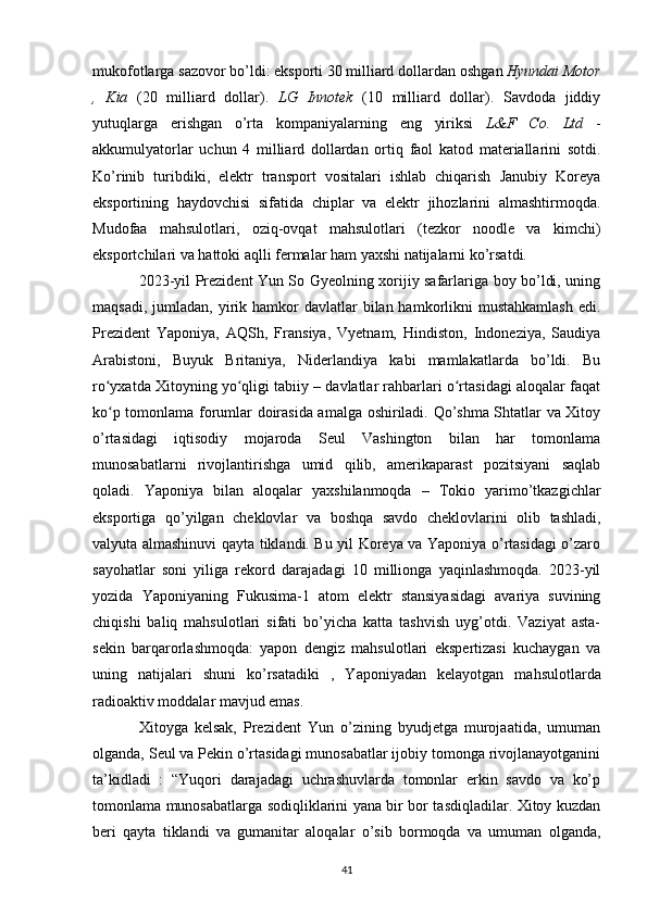 mukofotlarga sazovor bo’ldi: eksporti 30 milliard dollardan  oshgan  Hyundai Motor
,   Kia   (20   milliard   dollar).   LG   Innotek   (10   milliard   dollar).   Savdoda   jiddiy
yutuqlarga   erishgan   o’rta   kompaniyalarning   eng   yiriksi   L&F   Co.   Ltd   -
akkumulyatorlar   uchun   4   milliard   dollardan   ortiq   faol   katod   materiallarini   sotdi.
Ko’rinib   turibdiki,   elektr   transport   vositalari   ishlab   chiqarish   Janubiy   Koreya
eksportining   haydovchisi   sifatida   chiplar   va   elektr   jihozlarini   almashtirmoqda.
Mudofaa   mahsulotlari,   oziq-ovqat   mahsulotlari   (tezkor   noodle   va   kimchi)
eksportchilari va hattoki aqlli fermalar ham yaxshi natijalarni ko’rsatdi.
2023-yil Prezident Yun So Gyeolning xorijiy safarlariga boy bo’ldi, uning
maqsadi,  jumladan,  yirik hamkor   davlatlar   bilan hamkorlikni  mustahkamlash  edi.
Prezident   Yaponiya,   AQSh,   Fransiya,   Vyetnam,   Hindiston,   Indoneziya,   Saudiya
Arabistoni,   Buyuk   Britaniya,   Niderlandiya   kabi   mamlakatlarda   bo’ldi.   Bu
ro yxatda Xitoyning yo qligi tabiiy – davlatlar rahbarlari o rtasidagi aloqalar faqatʻ ʻ ʻ
ko p tomonlama forumlar doirasida amalga oshiriladi. Qo’shma Shtatlar va Xitoy
ʻ
o’rtasidagi   iqtisodiy   mojaroda   Seul   Vashington   bilan   har   tomonlama
munosabatlarni   rivojlantirishga   umid   qilib,   amerikaparast   pozitsiyani   saqlab
qoladi.   Yaponiya   bilan   aloqalar   yaxshilanmoqda   –   Tokio   yarimo’tkazgichlar
eksportiga   qo’yilgan   cheklovlar   va   boshqa   savdo   cheklovlarini   olib   tashladi,
valyuta almashinuvi qayta tiklandi. Bu yil Koreya va Yaponiya o’rtasidagi o’zaro
sayohatlar   soni   yiliga   rekord   darajadagi   10   millionga   yaqinlashmoqda.   2023-yil
yozida   Yaponiyaning   Fukusima-1   atom   elektr   stansiyasidagi   avariya   suvining
chiqishi   baliq   mahsulotlari   sifati   bo’yicha   katta   tashvish   uyg’otdi.   Vaziyat   asta-
sekin   barqarorlashmoqda:   yapon   dengiz   mahsulotlari   ekspertizasi   kuchaygan   va
uning   natijalari   shuni   ko’rsatadiki   ,   Yaponiyadan   kelayotgan   mahsulotlarda
radioaktiv moddalar mavjud emas.
Xitoyga   kelsak,   Prezident   Yun   o’zining   byudjetga   murojaatida,   umuman
olganda, Seul va Pekin o’rtasidagi munosabatlar ijobiy tomonga rivojlanayotganini
ta’kidladi   :   “Yuqori   darajadagi   uchrashuvlarda   tomonlar   erkin   savdo   va   ko’p
tomonlama munosabatlarga sodiqliklarini yana bir bor tasdiqladilar. Xitoy kuzdan
beri   qayta   tiklandi   va   gumanitar   aloqalar   o’sib   bormoqda   va   umuman   olganda,
41 