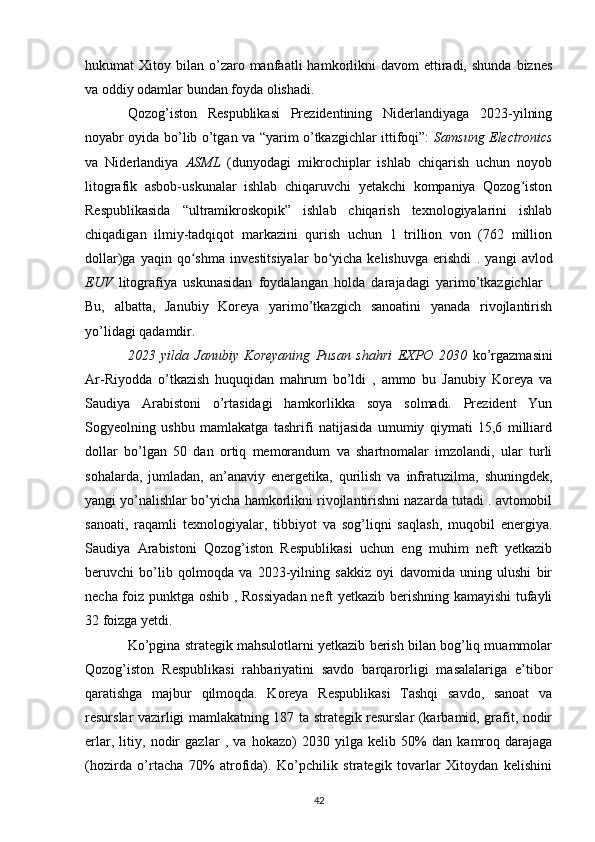 hukumat   Xitoy  bilan  o’zaro  manfaatli   hamkorlikni  davom  ettiradi,  shunda   biznes
va oddiy odamlar bundan foyda olishadi.
Qozog’iston   Respublikasi   Prezidentining   Niderlandiyaga   2023-yilning
noyabr oyida bo’lib o’tgan va “yarim o’tkazgichlar ittifoqi”:   Samsung Electronics
va   Niderlandiya   ASML   (dunyodagi   mikrochiplar   ishlab   chiqarish   uchun   noyob
litografik   asbob-uskunalar   ishlab   chiqaruvchi   yetakchi   kompaniya   Qozog istonʻ
Respublikasida   “ultramikroskopik”   ishlab   chiqarish   texnologiyalarini   ishlab
chiqadigan   ilmiy-tadqiqot   markazini   qurish   uchun   1   trillion   von   (762   million
dollar)ga   yaqin  qo shma   investitsiyalar   bo yicha   kelishuvga   erishdi  	
ʻ ʻ .  yangi   avlod
EUV   litografiya   uskunasidan   foydalangan   holda   darajadagi   yarimo’tkazgichlar   .
Bu,   albatta,   Janubiy   Koreya   yarimo’tkazgich   sanoatini   yanada   rivojlantirish
yo’lidagi qadamdir.
2023   yilda   Janubiy   Koreyaning   Pusan   shahri   EXPO   2030   ko’rgazmasini
Ar-Riyodda   o’tkazish   huquqidan   mahrum   bo’ldi   ,   ammo   bu   Janubiy   Koreya   va
Saudiya   Arabistoni   o’rtasidagi   hamkorlikka   soya   solmadi.   Prezident   Yun
Sogyeolning   ushbu   mamlakatga   tashrifi   natijasida   umumiy   qiymati   15,6   milliard
dollar   bo’lgan   50   dan   ortiq   memorandum   va   shartnomalar   imzolandi,   ular   turli
sohalarda,   jumladan,   an’anaviy   energetika,   qurilish   va   infratuzilma,   shuningdek,
yangi  yo’nalishlar  bo’yicha hamkorlikni rivojlantirishni nazarda tutadi . avtomobil
sanoati,   raqamli   texnologiyalar,   tibbiyot   va   sog’liqni   saqlash,   muqobil   energiya.
Saudiya   Arabistoni   Qozog’iston   Respublikasi   uchun   eng   muhim   neft   yetkazib
beruvchi   bo’lib   qolmoqda   va   2023-yilning   sakkiz   oyi   davomida   uning   ulushi   bir
necha foiz punktga   oshib   , Rossiyadan neft yetkazib berishning kamayishi tufayli
32 foizga yetdi.
Ko’pgina strategik mahsulotlarni yetkazib berish bilan bog’liq muammolar
Qozog’iston   Respublikasi   rahbariyatini   savdo   barqarorligi   masalalariga   e’tibor
qaratishga   majbur   qilmoqda.   Koreya   Respublikasi   Tashqi   savdo,   sanoat   va
resurslar vazirligi mamlakatning 187 ta strategik resurslar (karbamid, grafit, nodir
erlar,   litiy,   nodir   gazlar   ,   va   hokazo)   2030   yilga   kelib   50%   dan   kamroq   darajaga
(hozirda   o’rtacha   70%   atrofida).   Ko’pchilik   strategik   tovarlar   Xitoydan   kelishini
42 