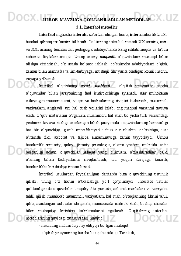 III BOB. MAVZUGA QO’LLANILADIGAN METODLAR
3.1. Interfaol metodlar
Interfaol   inglizcha   interakt   so’zidan olingan boiib,  inter hamkorlikda akt-
harakat qilmoq ma’nosini  bildiradi. Ta’limning interfaol  metodi  XX asming oxiri
va XXI asming boshlaridan pedagogik adabiyotlarda keng ishlatilmoqda va ta’lim
sohasida   foydalanilmoqda.   Uning   asosiy   maqsadi-   o’quvchilami   mustaqil   bilim
olishga   qiziqtirish,   o’z   ustida   ko’proq   ishlash,   qo’shimcha   adabiyotlami   o’qish,
zamon bilan hamnafas ta’lim-tarbiyaga, mustaqil fikr yurita oladigan komil insonni
voyaga yetkazish. 
Interfaol   o’qitishning   asosiy   mohiyati   –   o’qitish   jarayonida   barcha
o’quvchilar   bilish   jarayonining   faol   ishtirokchisiga   aylanadi,   ular   muhokama
etilayotgan   muammolami,   voqea   va   hodisalaming   rivojini   tushunadi,   muammoli
vaziyatlami   anglaydi,   uni   hal   etish   yoilarini   izlab,   eng   maqbul   variantni   tavsiya
etadi. O’quv materialini o’rganish, muammoni hal etish bo’yicha turli variantdagi
yechimni tavsiya etishga asoslangan bilish jarayonida ocquvchilarning hamkorligi
har   bir   o’quvchiga,   guruh   muvaffaqiyati   uchun   o’z   ulushini   qo’shishga,   ular
o’rtasida   fikr,   axborot   va   tajriba   almashinuviga   zamin   tayyorlaydi.   Ushbu
hamkorlik   samimiy,   qulay   ijtimoiy   psixologik,   o’zaro   yordam   muhitida   sodir
boiganligi   uchun,   o’quvchilar   nafaqat   yangi   bilimlami   o’zlashtiradilar,   balki
o’zining   bilish   faoliyatlarini   rivojlantiradi,   uni   yuqori   darajaga   koiarib,
hamkorlikka kirishishga imkon beradi. 
Interfaol   usullardan   foydalanilgan   darslarda   bitta   o’quvchining   ustunlik
qilishi,   uning   o’z   fikrini   o’tkazishiga   yo’l   qo’yilmaydi.   Interfaol   usullar
qo’llanilganida   o’quvchilar   tanqidiy   fikr   yuritish,   axborot   manbalari   va   vaziyatni
tahlil qilish, murakkab muammoli vaziyatlami hal etish, o’rtoqlarining fikrini tahlil
qilib,   asoslangan   xulosalar   chiqarish,   munozarada   ishtirok   etish,   boshqa   shaxslar
bilan   muloqotga   kirishish   ko’nikmalarini   egallaydi.   O’qitishning   interfaol
metodlarining quyidagi xususiyatlari mavjud: 
- insonning muhim hayotiy ehtiyoji bo’lgan muloqot 
- o’qitish jarayonining barcha bosqichlarida qo’llaniladi; 
44 