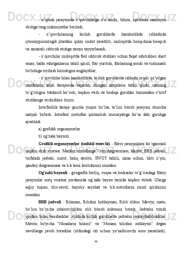 -   o’qitish   jarayonida   o’quvchilarga   o’z   kuchi,   bilimi,   iqtidorini   namoyon
etishga teng imkoniyatlar beriladi; 
-   o’quvchilaming   kichik   guruhlarda   hamkorlikda   ishlashida
ijtimoiypsixologik   jihatdan   qulay   muhit   yaratilib,   muloqotda   bosqichma-bosqich
va samarali ishtirok etishga zamin tayyorlanadi; 
- o’quvchilar muloqotda faol ishtirok etishlari uchun faqat eshitishlari shart
emas, balki eshitganlarini tahlil qilish, fikr yuritish, fikrlaming asosli va tushunarli
bo'lishiga erishish lozimligini anglaydilar; 
- o’quvchilar bilan hamkorlikda, kichik guruhlarda ishlashi orqali qo’yilgan
vazifalarni   talab   darajasida   bajarish,   olingan   natijalami   tahlil   qilish,   ulaming
to’g’riligini   tekshirib   ko’rish,   taqdim   etish   va   boshqa   guruhlar   tomonidan   e’tirof
etishlariga erishishlari lozim. 
Interfaollik   daraja   qancha   yuqori   bo’lsa,   ta’lim   berish   jarayoni   shuncha
natijali   bo'ladi.   Intrafaol   metodlar   qoilanilish   xususiyatiga   ko’ra   ikki   guruhga
ajratiladi: 
a) grafukli organayzerlar 
b) og’zaki bayonli. 
Grafikli organayzerlar (tashkil etuvchi)  - fikriy jarayonlami ko’rgazmali
taqdim etish vositasi. Mazkur metodlarga Venn diagrammasi, klaster, BBB jadvali,
toifalash   jadvali,   insert,   baliq   skeleti,   SWOT   tahlili,   nima   uchun,   blits   o’yin,
qanday diagrammasi va h.k.larni kiritishimiz mumkin. 
Og’zaki bayonli   - geografik borliq, voqea va hodisalar to’g’risidagi fikriy
jarayonlar   nutq   vositasi   yordamida   og’zaki   bayon   tarzida   taqdim   etiladi.   Ularga
aqliy   hujum,   blis-savol,   hayoliy   sayohat   va   h.k.metodlarni   misol   qilishimiz
mumkin. 
BBB   jadvali   -   Bilaman,   Bilishni   hohlayman,   Bilib   oldim.   Mavzu,   matn,
bo’lim   bo’yicha   izlanuvchilikni   olib   borish   imkonini   beradi.   Jadvalni   tuzish
qoidasi   bilan   tanishadilar.   Alohida   kichik   guruhlarda   jadvalni   rasmiylashtiradilar.
Mavzu   bo'yicha   “Nimalarni   bilasiz”   va   “Nimani   bilishni   xohlaysiz”   degan
savollarga   javob   beradilar   (oldindagi   ish   uchun   yo’naltiruvchi   asos   yaratiladi).
45 