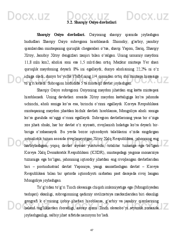 3.2. Sharqiy Osiyo davlatlari
Sharqiy   Osiyo   davlatlari.   Osiyoning   sharqiy   qismida   joylashgan
hududlari   Sharqiy   Osiyo   subregioni   hisoblanadi.   Shimoliy,   g‘arbiy,   janubiy
qismlaridan mintaqaning  quruqlik  chegaralari  o‘tsa,  sharqi  Yapon,  Sariq, Sharqiy
Xitoy,   Janubiy   Xitoy   dengizlari   zanjiri   bilan   o‘ralgan.   Uning   umumiy   maydoni
11,8   mln   km2,   aholisi   soni   esa   1,5   mlrd.dan   ortiq.   Mazkur   mintaqa   Yer   shari
quruqlik   maydoning   deyarli   8%   ini   egallaydi;   dunyo   aholisining   22,2%   ni   o‘z
ichiga oladi; dunyo bo‘yicha YMM ning 1/4 qismidan ortiq shu mintaqa hissasiga
to‘g‘ri keladi. Subregion hududida 5 ta mustaqil davlat joylashgan. 
Sharqiy Osiyo subregioni Osiyoning maydon jihatdan eng katta mintaqasi
hisoblanadi.   Uning   davlatlari   orasida   Xitoy   maydon   kattaligiga   ko‘ra   jahonda
uchinchi,   aholi   soniga   ko‘ra   esa,   birinchi   o‘rinni   egallaydi.   Koreya   Respublikasi
mintaqaning   maydon   jihatdan   kichik   davlati   hisoblansa,   Mongoliya   aholi   soniga
ko‘ra  guruhda  so‘nggi   o‘rinni   egallaydi.  Subregion  davlatlarining  yana   bir  o‘ziga
xos  jihati  shuki,   har  bir   davlat   o‘z  siyosati,   rivojlanish   holatiga   ko‘ra  deyarli   bir-
biriga   o‘xshamaydi.   Bu   yerda   bozor   iqtisodiyoti   talablarini   o‘zida   singdirgan
sotsialistik tuzum asosida rivojlanayotgan Xitoy Xalq Respublikasi, jahonning eng
harbiylashgan,   yopiq   davlat   siyosat   yurituvchi,   totalitar   tuzumga   ega   bo‘lgan
Koreya   Xalq   Demokratik   Respublikasi   (KXDR),   mintaqadagi   yagona   monarxiya
tuzumiga   ega   bo‘lgan,   jahonning   iqtisodiy   jihatdan   eng   rivojlangan   davlatlaridan
biri   –   postindustrial   davlat   Yaponiya,   yangi   sanoatlashgan   davlat   –   Koreya
Respublikasi   bilan   bir   qatorda   iqtisodiyoti   nisbatan   past   darajada   rivoj   langan
Mongoliya joylashgan. 
To‘g‘ridan to‘g‘ri Tinch okeaniga chiqish imkoniyatiga ega (Mongoliyadan
tashqari) ekanligi, subregionning qadimiy sivilizatsiya markazlaridan biri ekanligi
geografi   k   o‘rnining   ijobiy   jihatlari   hisoblansa,   g‘arbiy   va   janubiy   qismlarining
baland   tog‘liklardan   iboratligi,   asosiy   qismi   Tinch   okeanbo‘yi   seysmik   zonasida
joylashganligi, salbiy jihat sifatida namoyon bo‘ladi. 
47 