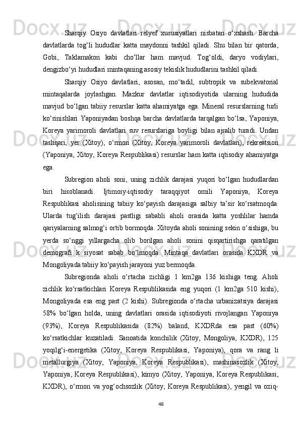 Sharqiy   Osiyo   davlatlari   relyef   xususiyatlari   nisbatan   o‘xshash.   Barcha
davlatlarda   tog‘li   hududlar   katta   maydonni   tashkil   qiladi.   Shu   bilan   bir   qatorda,
Gobi,   Taklamakon   kabi   cho‘llar   ham   mavjud.   Tog‘oldi,   daryo   vodiylari,
dengizbo‘yi hududlari mintaqaning asosiy tekislik hududlarini tashkil qiladi. 
Sharqiy   Osiyo   davlatlari,   asosan,   mo‘tadil,   subtropik   va   subekvatorial
mintaqalarda   joylashgan.   Mazkur   davlatlar   iqtisodiyotida   ularning   hududida
mavjud   bo‘lgan   tabiiy   resurslar   katta   ahamiyatga   ega.   Mineral   resurslarning   turli
ko‘rinishlari   Yaponiyadan   boshqa   barcha   davlatlarda   tarqalgan   bo‘lsa,   Yaponiya,
Koreya   yarimoroli   davlatlari   suv   resurslariga   boyligi   bilan   ajralib   turadi.   Undan
tashqari,   yer   (Xitoy),   o‘rmon   (Xitoy,   Koreya   yarimoroli   davlatlari),   rekreatsion
(Yaponiya, Xitoy, Koreya Respublikasi)  resurslar  ham katta iqtisodiy ahamiyatga
ega. 
Subregion   aholi   soni,   uning   zichlik   darajasi   yuqori   bo‘lgan   hududlardan
biri   hisoblanadi.   Ijtimoiy-iqtisodiy   taraqqiyot   omili   Yaponiya,   Koreya
Respublikasi   aholisining   tabiiy   ko‘payish   darajasiga   salbiy   ta’sir   ko‘rsatmoqda.
Ularda   tug‘ilish   darajasi   pastligi   sababli   aholi   orasida   katta   yoshlilar   hamda
qariyalarning salmog‘i ortib bormoqda. Xitoyda aholi sonining sekin o‘sishiga, bu
yerda   so‘nggi   yillargacha   olib   borilgan   aholi   sonini   qisqartirishga   qaratilgan
demografi   k   siyosat   sabab   bo‘lmoqda.   Mintaqa   davlatlari   orasida   KXDR   va
Mongoliyada tabiiy ko‘payish jarayoni yuz bermoqda. 
Subregionda   aholi   o‘rtacha   zichligi   1   km2ga   136   kishiga   teng.   Aholi
zichlik   ko‘rsatkichlari   Koreya   Respublikasida   eng   yuqori   (1   km2ga   510   kishi),
Mongoliyada   esa   eng   past   (2   kishi).   Subregionda   o‘rtacha   urbanizatsiya   darajasi
58%   bo‘lgan   holda,   uning   davlatlari   orasida   iqtisodiyoti   rivojlangan   Yaponiya
(93%),   Koreya   Respublikasida   (82%)   baland,   KXDRda   esa   past   (60%)
ko‘rsatkichlar   kuzatiladi.   Sanoatida   konchilik   (Xitoy,   Mongoliya,   KXDR),   125
yoqilg‘i-energetika   (Xitoy,   Koreya   Respublikasi,   Yaponiya),   qora   va   rang   li
metallurgiya   (Xitoy,   Yaponiya,   Koreya   Respublikasi),   mashinasozlik   (Xitoy,
Yaponiya,   Koreya   Respublikasi),   kimyo   (Xitoy,   Yaponiya,   Koreya   Respublikasi,
KXDR),   o‘rmon   va   yog‘ochsozlik   (Xitoy,   Koreya   Respublikasi),   yengil   va   oziq-
48 