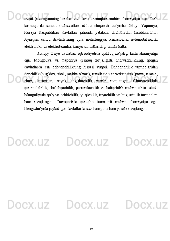 ovqat   (subregionning   barcha   davlatlari)   tarmoqlari   muhim   ahamiyatga   ega.   Turli
tarmoqlarda   sanoat   mahsulotlari   ishlab   chiqarish   bo‘yicha   Xitoy,   Yaponiya,
Koreya   Respublikasi   davlatlari   jahonda   yetakchi   davlatlardan   hisoblanadilar.
Ayniqsa,   ushbu   davlatlarning   qora   metallurgiya,   kemasozlik,   avtomobilsozlik,
elektronika va elektrotexnika, kimyo sanoatlaridagi ulushi katta. 
Sharqiy   Osiyo   davlatlari   iqtisodiyotida   qishloq   xo‘jaligi   katta   ahamiyatga
ega.   Mongoliya   va   Yaponiya   qishloq   xo‘jaligida   chorvachilikning,   qolgan
davlatlarda   esa   dehqonchilikning   hissasi   yuqori.   Dehqonchilik   tarmoqlaridan
donchilik (bug‘doy, sholi, makkajo‘xori), texnik ekinlar yetishtirish (paxta, tamaki,
choy,   kartoshka,   soya),   bog‘dorchilik   yaxshi   rivojlangan.   Chorvachilikda
qoramolchilik,   cho‘chqachilik,   parrandachilik   va   baliqchilik   muhim   o‘rin   tutadi.
Mongoliyada qo‘y va echkichilik, yilqichilik, tuyachilik va bug‘uchilik tarmoqlari
ham   rivojlangan.   Transportida   quruqlik   transporti   muhim   ahamiyatga   ega.
Dengizbo‘yida joylashgan davlatlarda suv transporti ham yaxshi rivojlangan.    
49 