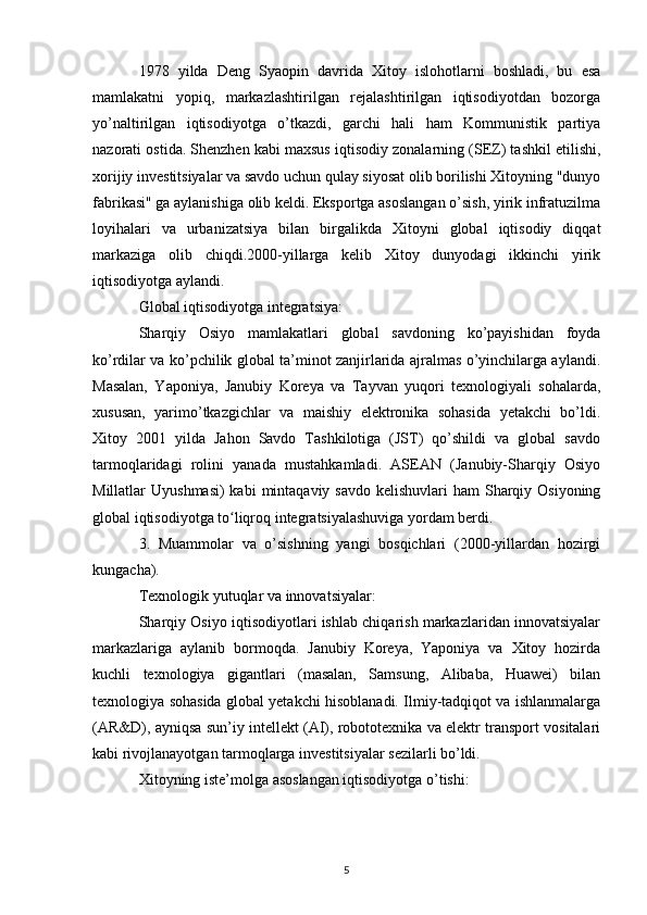 1978   yilda   Deng   Syaopin   davrida   Xitoy   islohotlarni   boshladi,   bu   esa
mamlakatni   yopiq,   markazlashtirilgan   rejalashtirilgan   iqtisodiyotdan   bozorga
yo’naltirilgan   iqtisodiyotga   o’tkazdi,   garchi   hali   ham   Kommunistik   partiya
nazorati ostida. Shenzhen kabi maxsus iqtisodiy zonalarning (SEZ) tashkil etilishi,
xorijiy investitsiyalar va savdo uchun qulay siyosat olib borilishi Xitoyning "dunyo
fabrikasi" ga aylanishiga olib keldi. Eksportga asoslangan o’sish, yirik infratuzilma
loyihalari   va   urbanizatsiya   bilan   birgalikda   Xitoyni   global   iqtisodiy   diqqat
markaziga   olib   chiqdi.2000-yillarga   kelib   Xitoy   dunyodagi   ikkinchi   yirik
iqtisodiyotga aylandi.
Global iqtisodiyotga integratsiya:
Sharqiy   Osiyo   mamlakatlari   global   savdoning   ko’payishidan   foyda
ko’rdilar va ko’pchilik global ta’minot zanjirlarida ajralmas o’yinchilarga aylandi.
Masalan,   Yaponiya,   Janubiy   Koreya   va   Tayvan   yuqori   texnologiyali   sohalarda,
xususan,   yarimo’tkazgichlar   va   maishiy   elektronika   sohasida   yetakchi   bo’ldi.
Xitoy   2001   yilda   Jahon   Savdo   Tashkilotiga   (JST)   qo’shildi   va   global   savdo
tarmoqlaridagi   rolini   yanada   mustahkamladi.   ASEAN   (Janubiy-Sharqiy   Osiyo
Millatlar  Uyushmasi)  kabi  mintaqaviy  savdo kelishuvlari  ham  Sharqiy Osiyoning
global iqtisodiyotga to liqroq integratsiyalashuviga yordam berdi.ʻ
3.   Muammolar   va   o’sishning   yangi   bosqichlari   (2000-yillardan   hozirgi
kungacha).
Texnologik yutuqlar va innovatsiyalar:
Sharqiy Osiyo iqtisodiyotlari ishlab chiqarish markazlaridan innovatsiyalar
markazlariga   aylanib   bormoqda.   Janubiy   Koreya,   Yaponiya   va   Xitoy   hozirda
kuchli   texnologiya   gigantlari   (masalan,   Samsung,   Alibaba,   Huawei)   bilan
texnologiya sohasida global yetakchi hisoblanadi. Ilmiy-tadqiqot va ishlanmalarga
(AR&D), ayniqsa sun’iy intellekt (AI), robototexnika va elektr transport vositalari
kabi rivojlanayotgan tarmoqlarga investitsiyalar sezilarli bo’ldi.
Xitoyning iste’molga asoslangan iqtisodiyotga o’tishi:
5 