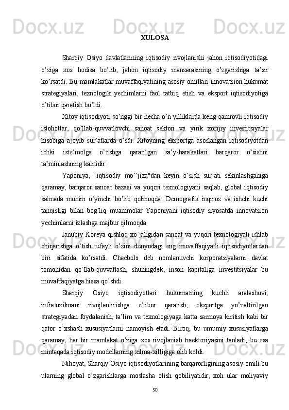 XULOSA
Sharqiy   Osiyo   davlatlarining   iqtisodiy   rivojlanishi   jahon   iqtisodiyotidagi
o’ziga   xos   hodisa   bo’lib,   jahon   iqtisodiy   manzarasining   o’zgarishiga   ta’sir
ko’rsatdi. Bu mamlakatlar muvaffaqiyatining asosiy omillari innovatsion hukumat
strategiyalari,   texnologik   yechimlarni   faol   tatbiq   etish   va   eksport   iqtisodiyotiga
e’tibor qaratish bo’ldi.
Xitoy iqtisodiyoti so’nggi bir necha o’n yilliklarda keng qamrovli iqtisodiy
islohotlar,   qo’llab-quvvatlovchi   sanoat   sektori   va   yirik   xorijiy   investitsiyalar
hisobiga   ajoyib   sur’atlarda   o’sdi.   Xitoyning   eksportga   asoslangan   iqtisodiyotdan
ichki   iste’molga   o’tishga   qaratilgan   sa’y-harakatlari   barqaror   o’sishni
ta’minlashning kalitidir.
Yaponiya,   "iqtisodiy   mo’’jiza"dan   keyin   o’sish   sur’ati   sekinlashganiga
qaramay,   barqaror   sanoat   bazasi   va   yuqori   texnologiyani   saqlab,   global   iqtisodiy
sahnada   muhim   o’yinchi   bo’lib   qolmoqda.   Demografik   inqiroz   va   ishchi   kuchi
tanqisligi   bilan   bog’liq   muammolar   Yaponiyani   iqtisodiy   siyosatda   innovatsion
yechimlarni izlashga majbur qilmoqda.
Janubiy Koreya qishloq xo’jaligidan sanoat  va yuqori texnologiyali ishlab
chiqarishga   o’tish   tufayli   o’zini   dunyodagi   eng   muvaffaqiyatli   iqtisodiyotlardan
biri   sifatida   ko’rsatdi.   Chaebols   deb   nomlanuvchi   korporatsiyalarni   davlat
tomonidan   qo’llab-quvvatlash,   shuningdek,   inson   kapitaliga   investitsiyalar   bu
muvaffaqiyatga hissa qo’shdi.
Sharqiy   Osiyo   iqtisodiyotlari   hukumatning   kuchli   aralashuvi,
infratuzilmani   rivojlantirishga   e’tibor   qaratish,   eksportga   yo’naltirilgan
strategiyadan foydalanish,  ta’lim  va texnologiyaga katta  sarmoya kiritish  kabi  bir
qator   o’xshash   xususiyatlarni   namoyish   etadi.   Biroq,   bu   umumiy   xususiyatlarga
qaramay,   har   bir   mamlakat   o’ziga   xos   rivojlanish   traektoriyasini   tanladi,   bu   esa
mintaqada iqtisodiy modellarning xilma-xilligiga olib keldi.
Nihoyat, Sharqiy Osiyo iqtisodiyotlarining barqarorligining asosiy omili bu
ularning   global   o’zgarishlarga   moslasha   olish   qobiliyatidir,   xoh   ular   moliyaviy
50 