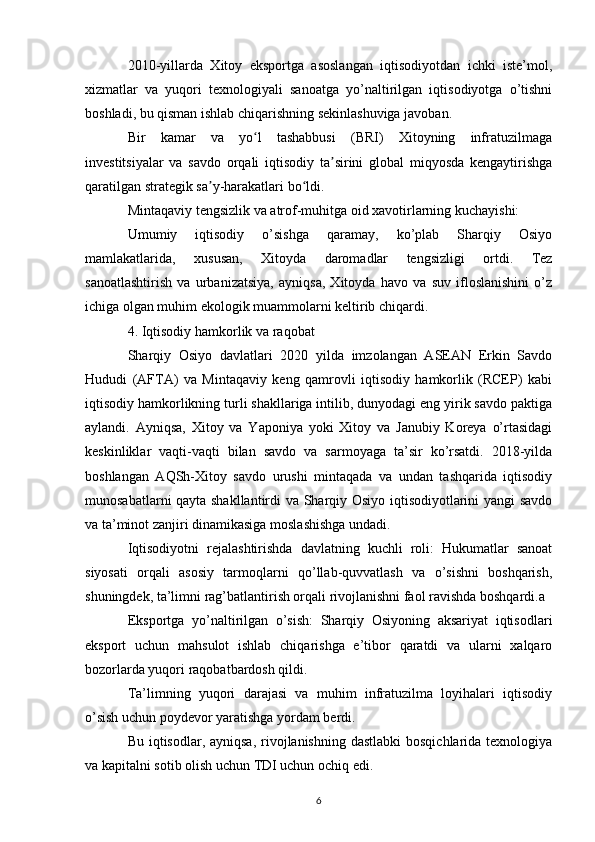 2010-yillarda   Xitoy   eksportga   asoslangan   iqtisodiyotdan   ichki   iste’mol,
xizmatlar   va   yuqori   texnologiyali   sanoatga   yo’naltirilgan   iqtisodiyotga   o’tishni
boshladi, bu qisman ishlab chiqarishning sekinlashuviga javoban.
Bir   kamar   va   yo l   tashabbusi   (BRI)   Xitoyning   infratuzilmagaʻ
investitsiyalar   va   savdo   orqali   iqtisodiy   ta sirini   global   miqyosda   kengaytirishga	
ʼ
qaratilgan strategik sa y-harakatlari bo ldi.	
ʼ ʻ
Mintaqaviy tengsizlik va atrof-muhitga oid xavotirlarning kuchayishi:
Umumiy   iqtisodiy   o’sishga   qaramay,   ko’plab   Sharqiy   Osiyo
mamlakatlarida,   xususan,   Xitoyda   daromadlar   tengsizligi   ortdi.   Tez
sanoatlashtirish   va   urbanizatsiya,   ayniqsa,   Xitoyda   havo   va   suv   ifloslanishini   o’z
ichiga olgan muhim ekologik muammolarni keltirib chiqardi.
4. Iqtisodiy hamkorlik va raqobat
Sharqiy   Osiyo   davlatlari   2020   yilda   imzolangan   ASEAN   Erkin   Savdo
Hududi   (AFTA)   va   Mintaqaviy   keng   qamrovli   iqtisodiy   hamkorlik   (RCEP)   kabi
iqtisodiy hamkorlikning turli shakllariga intilib, dunyodagi eng yirik savdo paktiga
aylandi.   Ayniqsa,   Xitoy   va   Yaponiya   yoki   Xitoy   va   Janubiy   Koreya   o’rtasidagi
keskinliklar   vaqti-vaqti   bilan   savdo   va   sarmoyaga   ta’sir   ko’rsatdi.   2018-yilda
boshlangan   AQSh-Xitoy   savdo   urushi   mintaqada   va   undan   tashqarida   iqtisodiy
munosabatlarni qayta shakllantirdi va Sharqiy Osiyo iqtisodiyotlarini yangi savdo
va ta’minot zanjiri dinamikasiga moslashishga undadi.
Iqtisodiyotni   rejalashtirishda   davlatning   kuchli   roli:   Hukumatlar   sanoat
siyosati   orqali   asosiy   tarmoqlarni   qo’llab-quvvatlash   va   o’sishni   boshqarish,
shuningdek, ta’limni rag’batlantirish orqali rivojlanishni faol ravishda boshqardi.a
Eksportga   yo’naltirilgan   o’sish:   Sharqiy   Osiyoning   aksariyat   iqtisodlari
eksport   uchun   mahsulot   ishlab   chiqarishga   e’tibor   qaratdi   va   ularni   xalqaro
bozorlarda yuqori raqobatbardosh qildi.
Ta’limning   yuqori   darajasi   va   muhim   infratuzilma   loyihalari   iqtisodiy
o’sish uchun poydevor yaratishga yordam berdi.
Bu iqtisodlar, ayniqsa, rivojlanishning dastlabki  bosqichlarida texnologiya
va kapitalni sotib olish uchun TDI uchun ochiq edi.
6 