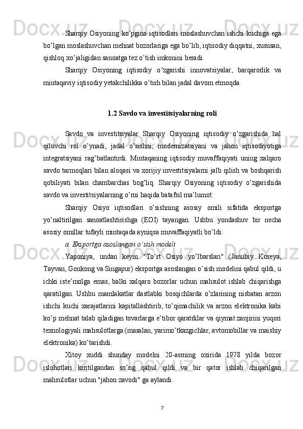 Sharqiy Osiyoning ko’pgina iqtisodlari moslashuvchan  ishchi kuchiga ega
bo’lgan moslashuvchan mehnat bozorlariga ega bo’lib, iqtisodiy diqqatni, xususan,
qishloq xo’jaligidan sanoatga tez o’tish imkonini beradi.
Sharqiy   Osiyoning   iqtisodiy   o zgarishi   innovatsiyalar,   barqarorlik   vaʻ
mintaqaviy iqtisodiy yetakchilikka o tish bilan jadal davom etmoqda.	
ʻ
1.2 Savdo va investitsiyalarning roli
Savdo   va   investitsiyalar   Sharqiy   Osiyoning   iqtisodiy   o’zgarishida   hal
qiluvchi   rol   o’ynadi,   jadal   o’sishni,   modernizatsiyani   va   jahon   iqtisodiyotiga
integratsiyani   rag’batlantirdi.   Mintaqaning   iqtisodiy   muvaffaqiyati   uning   xalqaro
savdo tarmoqlari bilan aloqasi va xorijiy investitsiyalarni jalb qilish va boshqarish
qobiliyati   bilan   chambarchas   bog’liq.   Sharqiy   Osiyoning   iqtisodiy   o’zgarishida
savdo va investitsiyalarning o’rni haqida batafsil ma’lumot:
Sharqiy   Osiyo   iqtisodlari   o’sishning   asosiy   omili   sifatida   eksportga
yo’naltirilgan   sanoatlashtirishga   (EOI)   tayangan.   Ushbu   yondashuv   bir   necha
asosiy omillar tufayli mintaqada ayniqsa muvaffaqiyatli bo’ldi:
a. Eksportga asoslangan o’sish modeli
Yaponiya,   undan   keyin   "To’rt   Osiyo   yo’lbarslari"   (Janubiy   Koreya,
Tayvan, Gonkong va Singapur) eksportga asoslangan o’sish modelini qabul qildi, u
ichki   iste’molga   emas,   balki   xalqaro   bozorlar   uchun   mahsulot   ishlab   chiqarishga
qaratilgan.   Ushbu   mamlakatlar   dastlabki   bosqichlarda   o’zlarining   nisbatan   arzon
ishchi   kuchi   xarajatlarini   kapitallashtirib,   to’qimachilik   va   arzon   elektronika   kabi
ko’p mehnat talab qiladigan tovarlarga e’tibor qaratdilar va qiymat zanjirini yuqori
texnologiyali mahsulotlarga (masalan, yarimo’tkazgichlar, avtomobillar va maishiy
elektronika) ko’tarishdi. 
Xitoy   xuddi   shunday   modelni   20-asrning   oxirida   1978   yilda   bozor
islohotlari   kiritilgandan   so’ng   qabul   qildi   va   bir   qator   ishlab   chiqarilgan
mahsulotlar uchun "jahon zavodi" ga aylandi.
7 