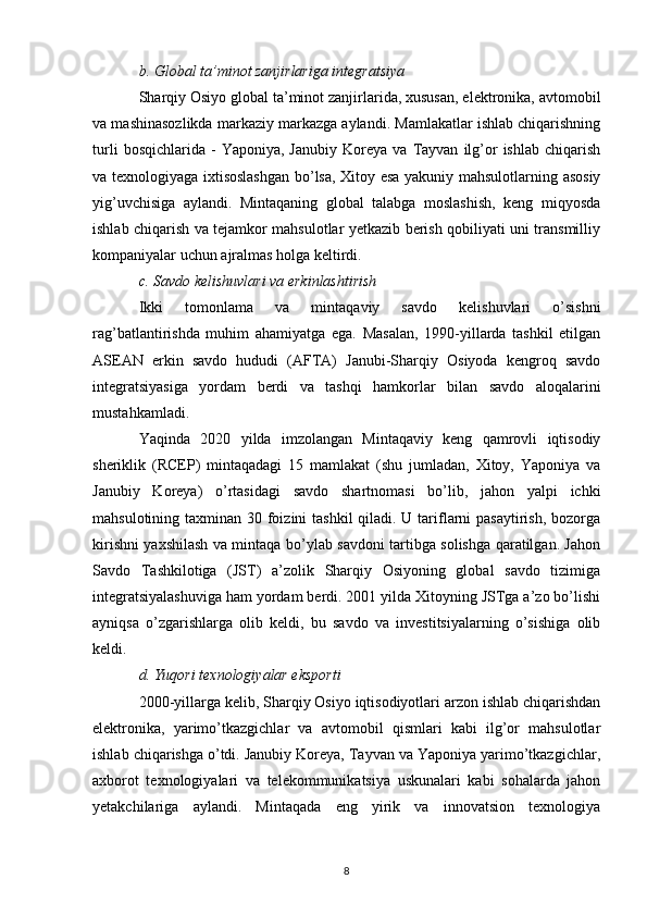 b. Global ta’minot zanjirlariga integratsiya
Sharqiy Osiyo global ta’minot zanjirlarida, xususan, elektronika, avtomobil
va mashinasozlikda markaziy markazga aylandi. Mamlakatlar ishlab chiqarishning
turli   bosqichlarida  -   Yaponiya,  Janubiy   Koreya   va   Tayvan   ilg’or   ishlab   chiqarish
va texnologiyaga ixtisoslashgan bo’lsa, Xitoy esa yakuniy mahsulotlarning asosiy
yig’uvchisiga   aylandi.   Mintaqaning   global   talabga   moslashish,   keng   miqyosda
ishlab chiqarish va tejamkor mahsulotlar yetkazib berish qobiliyati uni transmilliy
kompaniyalar uchun ajralmas holga keltirdi.
c. Savdo kelishuvlari va erkinlashtirish
Ikki   tomonlama   va   mintaqaviy   savdo   kelishuvlari   o’sishni
rag’batlantirishda   muhim   ahamiyatga   ega.   Masalan,   1990-yillarda   tashkil   etilgan
ASEAN   erkin   savdo   hududi   (AFTA)   Janubi-Sharqiy   Osiyoda   kengroq   savdo
integratsiyasiga   yordam   berdi   va   tashqi   hamkorlar   bilan   savdo   aloqalarini
mustahkamladi.
Yaqinda   2020   yilda   imzolangan   Mintaqaviy   keng   qamrovli   iqtisodiy
sheriklik   (RCEP)   mintaqadagi   15   mamlakat   (shu   jumladan,   Xitoy,   Yaponiya   va
Janubiy   Koreya)   o’rtasidagi   savdo   shartnomasi   bo’lib,   jahon   yalpi   ichki
mahsulotining taxminan 30 foizini  tashkil  qiladi. U tariflarni  pasaytirish, bozorga
kirishni yaxshilash va mintaqa bo’ylab savdoni tartibga solishga qaratilgan. Jahon
Savdo   Tashkilotiga   (JST)   a’zolik   Sharqiy   Osiyoning   global   savdo   tizimiga
integratsiyalashuviga ham yordam berdi. 2001 yilda Xitoyning JSTga a’zo bo’lishi
ayniqsa   o’zgarishlarga   olib   keldi,   bu   savdo   va   investitsiyalarning   o’sishiga   olib
keldi.
d. Yuqori texnologiyalar eksporti
2000-yillarga kelib, Sharqiy Osiyo iqtisodiyotlari arzon ishlab chiqarishdan
elektronika,   yarimo’tkazgichlar   va   avtomobil   qismlari   kabi   ilg’or   mahsulotlar
ishlab chiqarishga o’tdi. Janubiy Koreya, Tayvan va Yaponiya yarimo’tkazgichlar,
axborot   texnologiyalari   va   telekommunikatsiya   uskunalari   kabi   sohalarda   jahon
yetakchilariga   aylandi.   Mintaqada   eng   yirik   va   innovatsion   texnologiya
8 