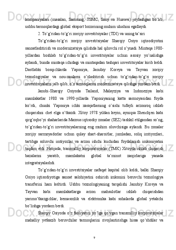 kompaniyalari   (masalan,   Samsung,   TSMC,   Sony   va   Huawei)   joylashgan   bo’lib,
ushbu tarmoqlardagi global eksport bozorining muhim ulushini egallaydi.
2. To’g’ridan-to’g’ri xorijiy investitsiyalar (TDI) va uning ta’siri
To’g’ridan-to’g’ri   xorijiy   investitsiyalar   Sharqiy   Osiyo   iqtisodiyotini
sanoatlashtirish va modernizatsiya qilishda hal qiluvchi rol o’ynadi. Mintaqa 1980-
yillardan   boshlab   to’g’ridan-to’g’ri   investitsiyalar   uchun   asosiy   yo’nalishga
aylandi, bunda mintaqa ichidagi va mintaqadan tashqari investitsiyalar kirib keldi.
Dastlabki   bosqichlarda   Yaponiya,   Janubiy   Koreya   va   Tayvan   xorijiy
texnologiyalar   va   nou-xaularni   o’zlashtirish   uchun   to’g’ridan-to’g’ri   xorijiy
investitsiyalarni jalb qilib, o’z tarmoqlarini modernizatsiya qilishga yordam berdi.
Janubi-Sharqiy   Osiyoda   Tailand,   Malayziya   va   Indoneziya   kabi
mamlakatlar   1980   va   1990-yillarda   Yaponiyaning   katta   sarmoyasidan   foyda
ko’rdi,   chunki   Yaponiya   ichki   xarajatlarning   o’sishi   tufayli   arzonroq   ishlab
chiqarishni   chet   elga   o’tkazdi.   Xitoy   1978   yildan   keyin,   ayniqsa   Shenchjen   kabi
qirg’oqbo’yi shaharlarida Maxsus iqtisodiy zonalar (SEZ) tashkil etilgandan so’ng,
to’g’ridan-to’g’ri   investitsiyalarning   eng   muhim   oluvchisiga   aylandi.   Bu   zonalar
xorijiy   sarmoyadorlar   uchun   qulay   shart-sharoitlar,   jumladan,   soliq   imtiyozlari,
tartibga   soluvchi   imtiyozlar   va   arzon   ishchi   kuchidan   foydalanish   imkoniyatini
taqdim etdi. Natijada, transmilliy korporatsiyalar (TMK) Xitoyda ishlab chiqarish
bazalarini   yaratib,   mamlakatni   global   ta’minot   zanjirlariga   yanada
integratsiyalashdi.
To’g’ridan-to’g’ri   investitsiyalar   nafaqat   kapital   olib   keldi,   balki   Sharqiy
Osiyo   iqtisodiyotiga   sanoat   salohiyatini   oshirish   imkonini   beruvchi   texnologiya
transferini   ham   keltirdi.   Ushbu   texnologiyaning   tarqalishi   Janubiy   Koreya   va
Tayvan   kabi   mamlakatlarga   arzon   mahsulotlar   ishlab   chiqarishdan
yarimo’tkazgichlar,   kemasozlik   va   elektronika   kabi   sohalarda   global   yetakchi
bo’lishga yordam berdi.
Sharqiy Osiyoda o z faoliyatini yo lga qo ygan transmilliy korporatsiyalarʻ ʻ ʻ
mahalliy   yetkazib   beruvchilar   tarmoqlarini   rivojlantirishga   hissa   qo shdilar   va	
ʻ
9 