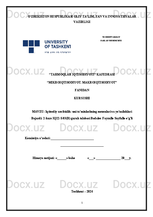 O‘ ZBEKISTON  RESPUBLIKASI OLIY TA’LIM , FAN VA INNOVATSIYALAR
VAZIRLIGI
 
TOSHKENT AMALIY
FANLAR UNIVERSITETI
                                                       
“TARMOQLAR IQTISODIYOTI” KAFEDRASI
“MIKROIQTISODIYOT. MAKROIQTISODIYOT”
FANIDAN
KURS ISHI
MAVZU: Iqtisodiy xavfsizlik: uni ta'minlashning mezonlari va yo'nalishlari
Bajardi: 2-kurs IQ22-S-03(B) guruh talabasi Badalov Fayzullo Sayfullo o'g'li
 
    Komissiya a’zolari:____________________________
____________________________
Himoya natijasi: «______» baho «___» ________________ 20___y.  
Toshkent – 2024
1 