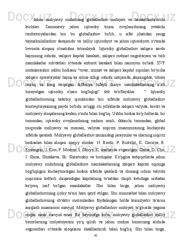       Jahon   moliyaviy   muhitining   globallashuv   mohiyati   va   harakatlantiruvchi
kuchlari.   Zamonaviy   jahon   iqtisodiy   tizimi   rivojlanishining   yetakchi
tendentsiyalaridan   biri   bu   globallashuv   bo'lib,   u   sifat   jihatidan   yangi
baynalmilallashuv   darajasidir   va   milliy   iqtisodiyot   va   jahon   iqtisodiyoti   o'rtasida
bevosita   aloqani   o'rnatishni   ta'minlaydi.   Iqtisodiy   globallashuv   xalqaro   savdo
hajmining   oshishi,   xalqaro   kapital   harakati,   xalqaro   mehnat   migratsiyasi   va   turli
mamlakatlar   sub'ektlari   o'rtasida   axborot   harakati   bilan   namoyon   bo'ladi.   XVF
mutaxassislari  ushbu hodisani  "tovar, xizmat va xalqaro kapital oqimlari bo'yicha
xalqaro operatsiyalar  hajmi va xilma-xilligi oshishi  natijasida, shuningdek, tobora
tezroq   va   keng   tarqalgan   diffuziya   tufayli   dunyo   mamlakatlarining   o'sib
borayotgan   iqtisodiy   o'zaro   bog'liqligi"   deb   ta'riflaydilar.   .   "   Iqtisodiy
globallashuvning   tarkibiy   qismlaridan   biri   sifatida   moliyaviy   globallashuv
kontseptsiyasining paydo bo'lishi so'nggi  o'n yilliklarda xalqaro valyuta, kredit va
moliyaviy aloqalarning keskin o'sishi bilan bog'liq. Ushbu hodisa ko'p hollarda, bir
tomondan,   iqtisodiy   rivojlanishning   muhim   omili,   ikkinchi   tomondan,   global
miqyosda   moliyaviy   va   xususan,   valyuta   inqirozi   muammosining   kuchayishi
sifatida qaraladi. Moliyaviy globallashuv zaminidagi jarayonlar va ularning inqiroz
hodisalari   bilan   aloqasi   xorijiy   olimlar:   N.   Bordo,   P.   Bustelot,   K.   Garsiya,   B.
Eyxengrin, J. Kim, P. Messon, I. Olivye, K. asarlarida o'rganilgan. Okina, D. Cho,
I.   Shina,   Shirakava,   Sh.   Shiratsukiy   va   boshqalar.   Ko'pgina   tadqiqotlarda   jahon
moliyaviy   muhitining   globallashuvi   mamlakatlarning   xalqaro   kapital   oqimiga
bog'liqligini   kuchaytiradigan   hodisa   sifatida   qaraladi   va   shuning   uchun   valyuta
inqirozini   keltirib   chiqaradigan   kapitalning   to'satdan   chiqib   ketishiga   nisbatan
ko'proq   zaif   bo'lgan   mamlakatlar.   Shu   bilan   birga,   jahon   moliyaviy
globallashuvining ijobiy ta'siri  ham qayd etilgan. Shu munosabat  bilan moliyaviy
globallashuvning   ob'ektiv   mezonlardan   foydalangan   holda   kumulyativ   ta'sirini
aniqlash   muammosi   mavjud.   Moliyaviy   globallashuv   mohiyati   to'g'risida   yagona
nuqtai   nazar   mavjud   emas.   Bir   bayonotga   ko'ra,   moliyaviy   globallashuv   milliy
bozorlarning   izolyatsiyasini   yo'q   qilish   va   jahon   moliya   bozorining   alohida
segmentlari   o'rtasida   aloqalarni   shakllantirish   bilan   bog'liq.   Shu   bilan   birga,
10 