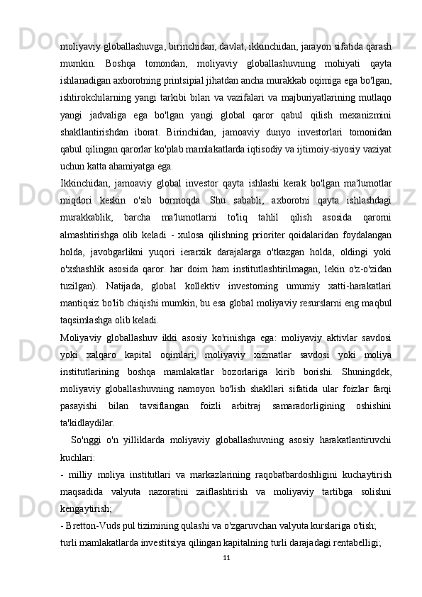 moliyaviy globallashuvga, birinchidan, davlat, ikkinchidan, jarayon sifatida qarash
mumkin.   Boshqa   tomondan,   moliyaviy   globallashuvning   mohiyati   qayta
ishlanadigan axborotning printsipial jihatdan ancha murakkab oqimiga ega bo'lgan,
ishtirokchilarning   yangi   tarkibi   bilan   va   vazifalari   va   majburiyatlarining   mutlaqo
yangi   jadvaliga   ega   bo'lgan   yangi   global   qaror   qabul   qilish   mexanizmini
shakllantirishdan   iborat.   Birinchidan,   jamoaviy   dunyo   investorlari   tomonidan
qabul qilingan qarorlar ko'plab mamlakatlarda iqtisodiy va ijtimoiy-siyosiy vaziyat
uchun katta ahamiyatga ega. 
Ikkinchidan,   jamoaviy   global   investor   qayta   ishlashi   kerak   bo'lgan   ma'lumotlar
miqdori   keskin   o'sib   bormoqda.   Shu   sababli,   axborotni   qayta   ishlashdagi
murakkablik,   barcha   ma'lumotlarni   to'liq   tahlil   qilish   asosida   qarorni
almashtirishga   olib   keladi   -   xulosa   qilishning   prioriter   qoidalaridan   foydalangan
holda,   javobgarlikni   yuqori   ierarxik   darajalarga   o'tkazgan   holda,   oldingi   yoki
o'xshashlik   asosida   qaror.   har   doim   ham   institutlashtirilmagan,   lekin   o'z-o'zidan
tuzilgan).   Natijada,   global   kollektiv   investorning   umumiy   xatti-harakatlari
mantiqsiz bo'lib chiqishi mumkin, bu esa global moliyaviy resurslarni eng maqbul
taqsimlashga olib keladi.
Moliyaviy   globallashuv   ikki   asosiy   ko'rinishga   ega:   moliyaviy   aktivlar   savdosi
yoki   xalqaro   kapital   oqimlari;   moliyaviy   xizmatlar   savdosi   yoki   moliya
institutlarining   boshqa   mamlakatlar   bozorlariga   kirib   borishi.   Shuningdek,
moliyaviy   globallashuvning   namoyon   bo'lish   shakllari   sifatida   ular   foizlar   farqi
pasayishi   bilan   tavsiflangan   foizli   arbitraj   samaradorligining   oshishini
ta'kidlaydilar.
    So'nggi   o'n   yilliklarda   moliyaviy   globallashuvning   asosiy   harakatlantiruvchi
kuchlari:
-   milliy   moliya   institutlari   va   markazlarining   raqobatbardoshligini   kuchaytirish
maqsadida   valyuta   nazoratini   zaiflashtirish   va   moliyaviy   tartibga   solishni
kengaytirish;
- Bretton-Vuds pul tizimining qulashi va o'zgaruvchan valyuta kurslariga o'tish;
turli mamlakatlarda investitsiya qilingan kapitalning turli darajadagi rentabelligi; 
11 