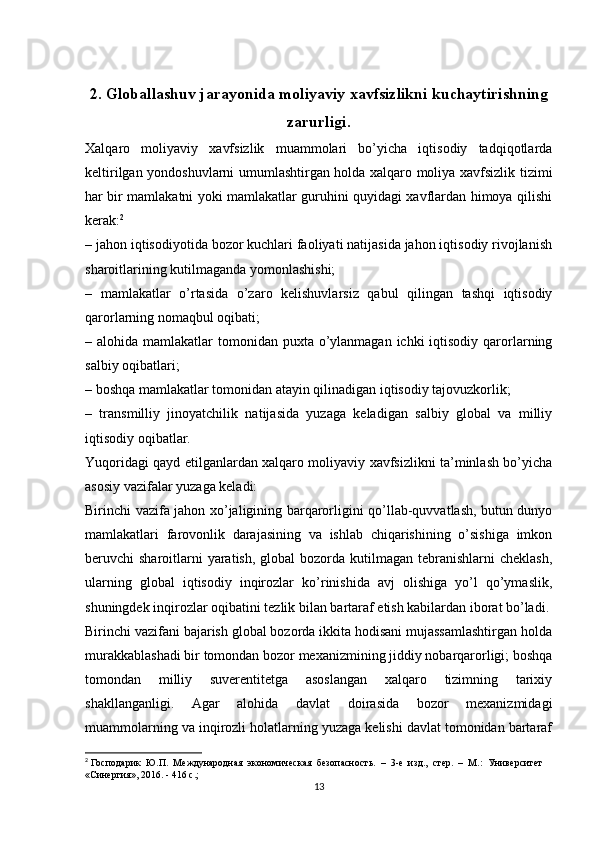 2. Globallashuv jarayonida moliyaviy xavfsizlikni kuchaytirishning
zarurligi.
Xalqaro   moliyaviy   xavfsizlik   muammolari   bo’yicha   iqtisodiy   tadqiqotlarda
keltirilgan yondoshuvlarni umumlashtirgan holda xalqaro moliya xavfsizlik tizimi
har bir mamlakatni yoki mamlakatlar guruhini quyidagi xavflardan himoya qilishi
kerak: 2
– jahon iqtisodiyotida bozor kuchlari faoliyati natijasida jahon iqtisodiy rivojlanish
sharoitlarining kutilmaganda yomonlashishi;
–   mamlakatlar   o’rtasida   o’zaro   kelishuvlarsiz   qabul   qilingan   tashqi   iqtisodiy
qarorlarning nomaqbul oqibati;
– alohida mamlakatlar  tomonidan puxta o’ylanmagan  ichki  iqtisodiy  qarorlarning
salbiy oqibatlari;
– boshqa mamlakatlar tomonidan atayin qilinadigan iqtisodiy tajovuzkorlik;
–   transmilliy   jinoyatchilik   natijasida   yuzaga   keladigan   salbiy   global   va   milliy
iqtisodiy oqibatlar.
Yuqoridagi qayd etilganlardan xalqaro moliyaviy xavfsizlikni ta’minlash bo’yicha
asosiy vazifalar yuzaga keladi: 
Birinchi vazifa jahon xo’jaligining barqarorligini qo’llab-quvvatlash, butun dunyo
mamlakatlari   farovonlik   darajasining   va   ishlab   chiqarishining   o’sishiga   imkon
beruvchi  sharoitlarni  yaratish,  global  bozorda kutilmagan tebranishlarni  cheklash,
ularning   global   iqtisodiy   inqirozlar   ko’rinishida   avj   olishiga   yo’l   qo’ymaslik,
shuningdek inqirozlar oqibatini tezlik bilan bartaraf etish kabilardan iborat bo’ladi.
Birinchi vazifani bajarish global bozorda ikkita hodisani mujassamlashtirgan holda
murakkablashadi bir tomondan bozor mexanizmining jiddiy nobarqarorligi; boshqa
tomondan   milliy   suverentitetga   asoslangan   xalqaro   tizimning   tarixiy
shakllanganligi.   Agar   alohida   davlat   doirasida   bozor   mexanizmidagi
muammolarning va inqirozli holatlarning yuzaga kelishi davlat tomonidan bartaraf
2
 Господарик  Ю.П.  Международная  экономическая  безопасность.  –  3-е  изд.,  стер.  –  М.:  Университет 
«Синергия», 2016. - 416 с.;
13 