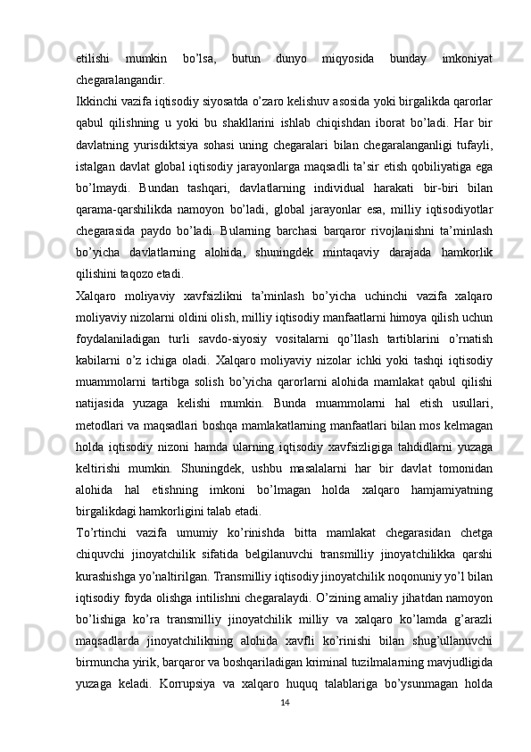 etilishi   mumkin   bo’lsa,   butun   dunyo   miqyosida   bunday   imkoniyat
chegaralangandir. 
Ikkinchi vazifa iqtisodiy siyosatda o’zaro kelishuv asosida yoki birgalikda qarorlar
qabul   qilishning   u   yoki   bu   shakllarini   ishlab   chiqishdan   iborat   bo’ladi.   Har   bir
davlatning   yurisdiktsiya   sohasi   uning   chegaralari   bilan   chegaralanganligi   tufayli,
istalgan davlat  global  iqtisodiy jarayonlarga maqsadli  ta’sir etish qobiliyatiga ega
bo’lmaydi.   Bundan   tashqari,   davlatlarning   individual   harakati   bir-biri   bilan
qarama-qarshilikda   namoyon   bo’ladi,   global   jarayonlar   esa,   milliy   iqtisodiyotlar
chegarasida   paydo   bo’ladi.   Bularning   barchasi   barqaror   rivojlanishni   ta’minlash
bo’yicha   davlatlarning   alohida,   shuningdek   mintaqaviy   darajada   hamkorlik
qilishini taqozo etadi. 
Xalqaro   moliyaviy   xavfsizlikni   ta’minlash   bo’yicha   uchinchi   vazifa   xalqaro
moliyaviy nizolarni oldini olish, milliy iqtisodiy manfaatlarni himoya qilish uchun
foydalaniladigan   turli   savdo-siyosiy   vositalarni   qo’llash   tartiblarini   o’rnatish
kabilarni   o’z   ichiga   oladi.   Xalqaro   moliyaviy   nizolar   ichki   yoki   tashqi   iqtisodiy
muammolarni   tartibga   solish   bo’yicha   qarorlarni   alohida   mamlakat   qabul   qilishi
natijasida   yuzaga   kelishi   mumkin.   Bunda   muammolarni   hal   etish   usullari,
metodlari va maqsadlari boshqa mamlakatlarning manfaatlari bilan mos kelmagan
holda   iqtisodiy   nizoni   hamda   ularning   iqtisodiy   xavfsizligiga   tahdidlarni   yuzaga
keltirishi   mumkin.   Shuningdek,   ushbu   masalalarni   har   bir   davlat   tomonidan
alohida   hal   etishning   imkoni   bo’lmagan   holda   xalqaro   hamjamiyatning
birgalikdagi hamkorligini talab etadi. 
To’rtinchi   vazifa   umumiy   ko’rinishda   bitta   mamlakat   chegarasidan   chetga
chiquvchi   jinoyatchilik   sifatida   belgilanuvchi   transmilliy   jinoyatchilikka   qarshi
kurashishga yo’naltirilgan. Transmilliy iqtisodiy jinoyatchilik noqonuniy yo’l bilan
iqtisodiy foyda olishga intilishni chegaralaydi. O’zining amaliy jihatdan namoyon
bo’lishiga   ko’ra   transmilliy   jinoyatchilik   milliy   va   xalqaro   ko’lamda   g’arazli
maqsadlarda   jinoyatchilikning   alohida   xavfli   ko’rinishi   bilan   shug’ullanuvchi
birmuncha yirik, barqaror va boshqariladigan kriminal tuzilmalarning mavjudligida
yuzaga   keladi.   Korrupsiya   va   xalqaro   huquq   talablariga   bo’ysunmagan   holda
14 