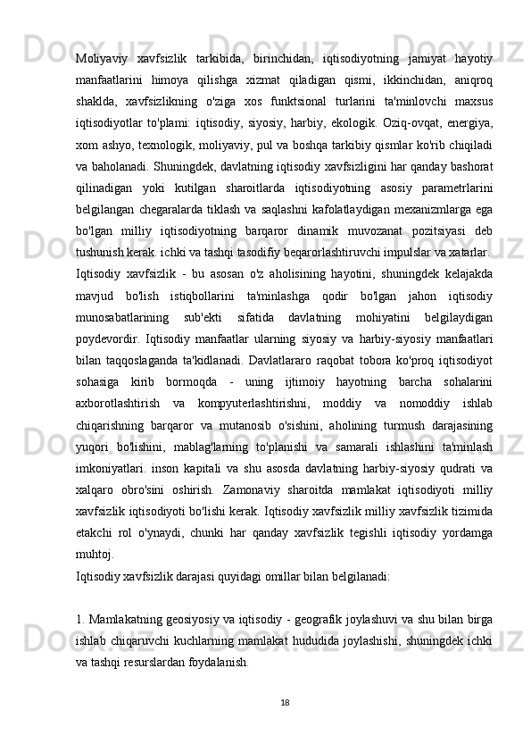 Moliyaviy   xavfsizlik   tarkibida,   birinchidan,   iqtisodiyotning   jamiyat   hayotiy
manfaatlarini   himoya   qilishga   xizmat   qiladigan   qismi,   ikkinchidan,   aniqroq
shaklda,   xavfsizlikning   o'ziga   xos   funktsional   turlarini   ta'minlovchi   maxsus
iqtisodiyotlar   to'plami:   iqtisodiy,   siyosiy,   harbiy,   ekologik.   Oziq-ovqat,   energiya,
xom ashyo, texnologik, moliyaviy, pul va boshqa tarkibiy qismlar ko'rib chiqiladi
va baholanadi. Shuningdek, davlatning iqtisodiy xavfsizligini har qanday bashorat
qilinadigan   yoki   kutilgan   sharoitlarda   iqtisodiyotning   asosiy   parametrlarini
belgilangan   chegaralarda   tiklash   va   saqlashni   kafolatlaydigan   mexanizmlarga  ega
bo'lgan   milliy   iqtisodiyotning   barqaror   dinamik   muvozanat   pozitsiyasi   deb
tushunish kerak. ichki va tashqi tasodifiy beqarorlashtiruvchi impulslar va xatarlar.
Iqtisodiy   xavfsizlik   -   bu   asosan   o'z   aholisining   hayotini,   shuningdek   kelajakda
mavjud   bo'lish   istiqbollarini   ta'minlashga   qodir   bo'lgan   jahon   iqtisodiy
munosabatlarining   sub'ekti   sifatida   davlatning   mohiyatini   belgilaydigan
poydevordir.   Iqtisodiy   manfaatlar   ularning   siyosiy   va   harbiy-siyosiy   manfaatlari
bilan   taqqoslaganda   ta'kidlanadi.   Davlatlararo   raqobat   tobora   ko'proq   iqtisodiyot
sohasiga   kirib   bormoqda   -   uning   ijtimoiy   hayotning   barcha   sohalarini
axborotlashtirish   va   kompyuterlashtirishni,   moddiy   va   nomoddiy   ishlab
chiqarishning   barqaror   va   mutanosib   o'sishini,   aholining   turmush   darajasining
yuqori   bo'lishini,   mablag'larning   to'planishi   va   samarali   ishlashini   ta'minlash
imkoniyatlari.   inson   kapitali   va   shu   asosda   davlatning   harbiy-siyosiy   qudrati   va
xalqaro   obro'sini   oshirish.   Zamonaviy   sharoitda   mamlakat   iqtisodiyoti   milliy
xavfsizlik iqtisodiyoti bo'lishi kerak. Iqtisodiy xavfsizlik milliy xavfsizlik tizimida
etakchi   rol   o'ynaydi,   chunki   har   qanday   xavfsizlik   tegishli   iqtisodiy   yordamga
muhtoj.
Iqtisodiy xavfsizlik darajasi quyidagi omillar bilan belgilanadi:
1. Mamlakatning geosiyosiy va iqtisodiy - geografik joylashuvi va shu bilan birga
ishlab   chiqaruvchi   kuchlarning   mamlakat   hududida   joylashishi,   shuningdek   ichki
va tashqi resurslardan foydalanish.
18 