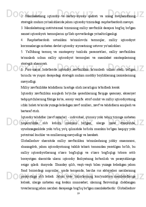 2.   Mamlakatning   iqtisodiy   va   harbiy-siyosiy   qudrati   va   uning   rivojlanishning
strategik muhim yo'nalishlarida jahon iqtisodiy tizimidagi raqobatbardosh mavqei.
3. Mamlakatning institutsional tizimining milliy xavfsizlik darajasi bog'liq bo'lgan
sanoat iqtisodiyoti tarmoqlarini qo'llab-quvvatlashga yo'naltirilganligi.
4.   Raqobatbardosh   ustunlikni   ta'minlovchi   tarmoqlar,   milliy   iqtisodiyot
korxonalariga nisbatan davlat iqtisodiy siyosatining ustuvor yo'nalishlari.
5.   YaIMning   tarmoq   va   mintaqaviy   tuzilishi   parametrlari,   milliy   xavfsizlikni
ta'minlash   uchun   milliy   iqtisodiyot   tarmoqlari   va   mamlakat   mintaqalarining
strategik ahamiyati.
6.   Fors-major   holatlarida   iqtisodiy   xavfsizlikni   ta'minlash   uchun   etarli   bo'lgan
birinchi va yuqori darajadagi strategik muhim moddiy boyliklarning zaxiralarining
mavjudligi.
Milliy xavfsizlikka tahdidlarni hisobga olish zarurligini ta'kidlash kerak.
Iqtisodiy   xavfsizlikni   aniqlash   bo'yicha   qarashlarning   farqiga   qaramay,   aksariyat
tadqiqotchilarning fikriga ko'ra, asosiy vazifa: atrof-muhit va milliy iqtisodiyotning
ichki holati ta'sirida yuzaga keladigan xavf omillari, xavf va tahdidlarni aniqlash va
bartaraf etish.
Iqtisodiy tahdidlar (xavf-xatarlar) - individual, ijtimoiy yoki tabiiy tizimga nisbatan
beqarorlikka   olib   kelishi   mumkin   bo'lgan,   ularga   zarar   etkazishda,
uyushmaganlikda yoki to'liq yo'q qilinishda bo'lishi mumkin bo'lgan haqiqiy yoki
potentsial kuchlar va omillarning mavjudligi va harakati.
Globallashuv   sharoitida   milliy   xavfsizlikni   ta'minlashning   jiddiy   muammosi,
shuningdek,   jahon   iqtisodiyotining   tsiklik   tabiati   tomonidan   yaratilgan   bo'lib,   bu
milliy   iqtisodiyotlarning   o'zaro   bog'liqligi   va   o'zaro   bog'liqligi   tobora   ortib
borayotgan   sharoitda   ularni   iqtisodiy   faoliyatning   ko'tarilish   va   pasayishlariga
sezgir   qiladi.   dunyoda.   Shunday   qilib,   vaqti-vaqti   bilan   yuzaga   keladigan   jahon
fond   bozoridagi   inqirozlar,   qoida   tariqasida,   barcha   rus   aktsiyalari   narxlarining
pasayishiga   olib   keladi.   Jahon   tovar   bozorlarining   kon'yunktura   mamlakatlariga
kelsak,   ularga   nisbatan   eng   keskin   munosabat,   ularning   farovonligi   cheklangan
tovarlarning jahon narxlari darajasiga bog'liq bo'lgan mamlakatlardir. Globallashuv
19 