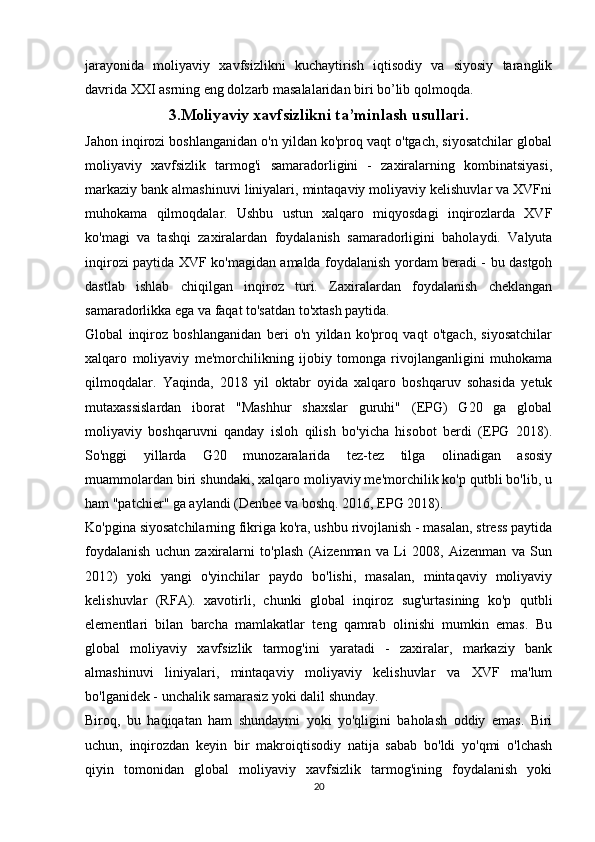 jarayonida   moliyaviy   xavfsizlikni   kuchaytirish   iqtisodiy   va   siyosiy   taranglik
davrida XXI asrning eng dolzarb masalalaridan biri bo’lib qolmoqda.
3.Moliyaviy xavfsizlikni ta’minlash usullari.
Jahon inqirozi boshlanganidan o'n yildan ko'proq vaqt o'tgach, siyosatchilar global
moliyaviy   xavfsizlik   tarmog'i   samaradorligini   -   zaxiralarning   kombinatsiyasi,
markaziy bank almashinuvi liniyalari, mintaqaviy moliyaviy kelishuvlar va XVFni
muhokama   qilmoqdalar.   Ushbu   ustun   xalqaro   miqyosdagi   inqirozlarda   XVF
ko'magi   va   tashqi   zaxiralardan   foydalanish   samaradorligini   baholaydi.   Valyuta
inqirozi paytida XVF ko'magidan amalda foydalanish yordam beradi - bu dastgoh
dastlab   ishlab   chiqilgan   inqiroz   turi.   Zaxiralardan   foydalanish   cheklangan
samaradorlikka ega va faqat to'satdan to'xtash paytida. 
Global   inqiroz   boshlanganidan   beri   o'n   yildan   ko'proq   vaqt   o'tgach,   siyosatchilar
xalqaro   moliyaviy   me'morchilikning   ijobiy   tomonga   rivojlanganligini   muhokama
qilmoqdalar.   Yaqinda,   2018   yil   oktabr   oyida   xalqaro   boshqaruv   sohasida   yetuk
mutaxassislardan   iborat   "Mashhur   shaxslar   guruhi"   (EPG)   G20   ga   global
moliyaviy   boshqaruvni   qanday   isloh   qilish   bo'yicha   hisobot   berdi   (EPG   2018).
So'nggi   yillarda   G20   munozaralarida   tez-tez   tilga   olinadigan   asosiy
muammolardan biri shundaki, xalqaro moliyaviy me'morchilik ko'p qutbli bo'lib, u
ham "patchier" ga aylandi (Denbee va boshq. 2016, EPG 2018). 
Ko'pgina siyosatchilarning fikriga ko'ra, ushbu rivojlanish - masalan, stress paytida
foydalanish   uchun   zaxiralarni   to'plash   (Aizenman   va   Li   2008,   Aizenman   va   Sun
2012)   yoki   yangi   o'yinchilar   paydo   bo'lishi,   masalan,   mintaqaviy   moliyaviy
kelishuvlar   (RFA).   xavotirli,   chunki   global   inqiroz   sug'urtasining   ko'p   qutbli
elementlari   bilan   barcha   mamlakatlar   teng   qamrab   olinishi   mumkin   emas.   Bu
global   moliyaviy   xavfsizlik   tarmog'ini   yaratadi   -   zaxiralar,   markaziy   bank
almashinuvi   liniyalari,   mintaqaviy   moliyaviy   kelishuvlar   va   XVF   ma'lum
bo'lganidek - unchalik samarasiz yoki dalil shunday. 
Biroq,   bu   haqiqatan   ham   shundaymi   yoki   yo'qligini   baholash   oddiy   emas.   Biri
uchun,   inqirozdan   keyin   bir   makroiqtisodiy   natija   sabab   bo'ldi   yo'qmi   o'lchash
qiyin   tomonidan   global   moliyaviy   xavfsizlik   tarmog'ining   foydalanish   yoki
20 