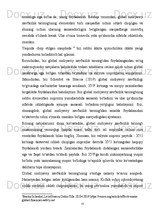 timsoliga   ega   bo'lsa-da,   uning   foydalanish.   Boshqa   tomondan,   global   moliyaviy
xavfsizlik   tarmog'ining   elementlari   turli   maqsadlar   uchun   ishlab   chiqilgan   va
shuning   uchun   ularning   samaradorligini   belgilangan   maqsadlarga   muvofiq
ravishda o'lchash kerak. Ular o'rnini bosuvchi yoki qo'shimcha sifatida ishlatilishi
mumkin.
Yaqinda   chop   etilgan   maqolada   4
  biz   ushbu   ikkita   qiyinchilikni   ikkita   yangi
yondashuvni birlashtirib hal qilamiz. 
Birinchidan,   biz   global   moliyaviy   xavfsizlik   tarmog'idan   foydalangandan   so'ng
makroiqtisodiy natijalarni baholashda teskari sabablarni istisno qilish uchun global
xarakterga   ega   bo'lgan   to'satdan   to'xtashlar   va   valyuta   inqirozlarini   aniqlaymiz.
Ikkinchidan,   biz   Scheubel   va   Stracca   (2019)   global   moliyaviy   xavfsizligi
to'g'risidagi   ma'lumotlar   bazasiga   asoslanib,  XVF  ko'magi  va  xorijiy  zaxiralardan
birgalikda foydalanishni baholaymiz. Biz global moliyaviy xavfsizlik tarmog'ining
ushbu   elementlari   inqirozni   yumshatishda   samarali   bo'ladimi   va   ular   qo'shimcha
sifatida   ishlatilganda   ayniqsa   samarali   bo'ladimi-yo'qligini   baholaymiz.   Biz,
shuningdek,   global   moliyaviy   xavfsizlik   tarmog'idan   amalda   foydalanishni
to'xtatuvchi rolini o'ynashi mumkin bo'lgan mavjudligidan ajratamiz.
Bizning   natijalarimiz   shuni   ko'rsatadiki,   global   moliyaviy   xavfsizlik   tarmog'i
muammoning   yamoqligi   haqida   emas,   balki   turli   xil   inqirozlar   uchun   mos
vositadan   foydalanish   bilan   bog'liq.   Xususan,   biz   valyuta   inqirozi   paytida   -   XVJ
ko'magi   dastavval   ishlab   chiqilgan   inqirozlar   davrida   XVJ   ko'magidan   haqiqiy
foydalanish   yordam   beradi.   Zaxiralardan   foydalanish   cheklangan   samaradorlikka
ega   va   faqat   to'satdan   to'xtash   paytida.   Biz   XVFga   kirish   imkoniyatining   yuqori
bo'lishi   yoki  zaxiralarning yuqori  bo'lishiga  to'sqinlik  qiluvchi   ta'sir   ko'rsatadigan
dalillarni topa olmayapmiz.
Global   moliyaviy   xavfsizlik   tarmog'ining   o'sishga   nazariy   ta'sirini   aniqlash.
Nazariyadan kelgan xabar  kutilganidan ham  noaniq. Kichik ochiq iqtisodiyotning
sodda   modelini   ishlab   chiqmoqdamiz,   bu   uning   iste'molini   yumshatish   va   import
4
BeatricScheubel , LivioStracca , CedricTille  20.04.2019  https :// voxeu . org / article / effectiveness -
global - financial - safety - net
21 