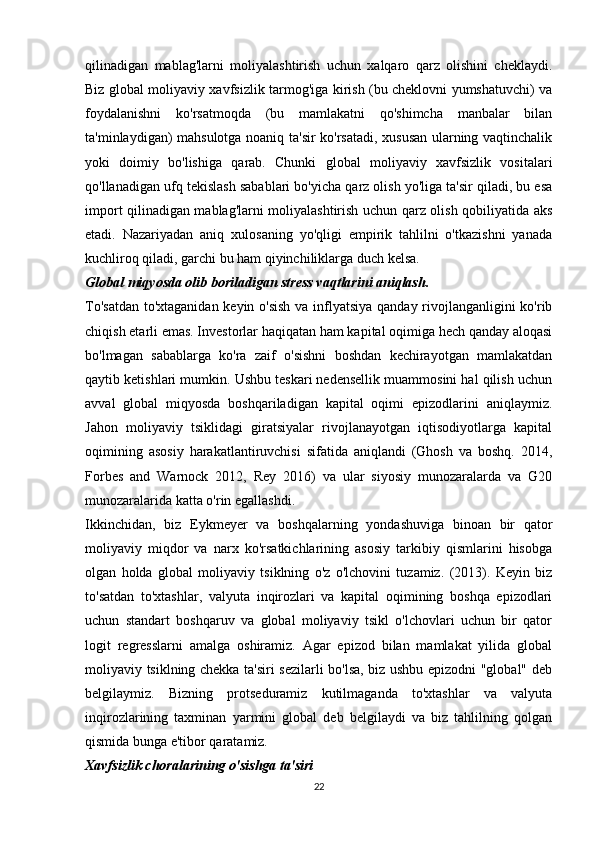 qilinadigan   mablag'larni   moliyalashtirish   uchun   xalqaro   qarz   olishini   cheklaydi.
Biz global moliyaviy xavfsizlik tarmog'iga kirish (bu cheklovni yumshatuvchi) va
foydalanishni   ko'rsatmoqda   (bu   mamlakatni   qo'shimcha   manbalar   bilan
ta'minlaydigan) mahsulotga noaniq ta'sir ko'rsatadi, xususan ularning vaqtinchalik
yoki   doimiy   bo'lishiga   qarab.   Chunki   global   moliyaviy   xavfsizlik   vositalari
qo'llanadigan ufq tekislash sabablari bo'yicha qarz olish yo'liga ta'sir qiladi, bu esa
import qilinadigan mablag'larni moliyalashtirish uchun qarz olish qobiliyatida aks
etadi.   Nazariyadan   aniq   xulosaning   yo'qligi   empirik   tahlilni   o'tkazishni   yanada
kuchliroq qiladi, garchi bu ham qiyinchiliklarga duch kelsa.
Global miqyosda olib boriladigan stress vaqtlarini aniqlash.
To'satdan  to'xtaganidan keyin o'sish  va inflyatsiya qanday rivojlanganligini ko'rib
chiqish etarli emas. Investorlar haqiqatan ham kapital oqimiga hech qanday aloqasi
bo'lmagan   sabablarga   ko'ra   zaif   o'sishni   boshdan   kechirayotgan   mamlakatdan
qaytib ketishlari mumkin. Ushbu teskari nedensellik muammosini hal qilish uchun
avval   global   miqyosda   boshqariladigan   kapital   oqimi   epizodlarini   aniqlaymiz.
Jahon   moliyaviy   tsiklidagi   giratsiyalar   rivojlanayotgan   iqtisodiyotlarga   kapital
oqimining   asosiy   harakatlantiruvchisi   sifatida   aniqlandi   (Ghosh   va   boshq.   2014,
Forbes   and   Warnock   2012,   Rey   2016)   va   ular   siyosiy   munozaralarda   va   G20
munozaralarida katta o'rin egallashdi. 
Ikkinchidan,   biz   Eykmeyer   va   boshqalarning   yondashuviga   binoan   bir   qator
moliyaviy   miqdor   va   narx   ko'rsatkichlarining   asosiy   tarkibiy   qismlarini   hisobga
olgan   holda   global   moliyaviy   tsiklning   o'z   o'lchovini   tuzamiz.   (2013).   Keyin   biz
to'satdan   to'xtashlar,   valyuta   inqirozlari   va   kapital   oqimining   boshqa   epizodlari
uchun   standart   boshqaruv   va   global   moliyaviy   tsikl   o'lchovlari   uchun   bir   qator
logit   regresslarni   amalga   oshiramiz.   Agar   epizod   bilan   mamlakat   yilida   global
moliyaviy tsiklning chekka ta'siri sezilarli bo'lsa, biz ushbu epizodni "global" deb
belgilaymiz.   Bizning   protseduramiz   kutilmaganda   to'xtashlar   va   valyuta
inqirozlarining   taxminan   yarmini   global   deb   belgilaydi   va   biz   tahlilning   qolgan
qismida bunga e'tibor qaratamiz.
Xavfsizlik choralarining o'sishga ta'siri
22 