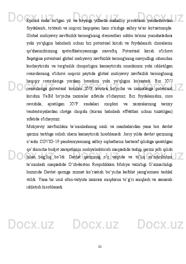 Epizod   sodir   bo'lgan   yil   va   keyingi   yillarda   mahalliy   proektsion   yondashuvdan
foydalanib,   to'xtash   va   inqiroz   haqiqatan   ham   o'sishga   salbiy   ta'sir   ko'rsatmoqda.
Global moliyaviy xavfsizlik tarmog'ining elementlari ushbu ta'sirni yumshatadimi
yoki   yo'qligini   baholash   uchun   biz   potentsial   kirish   va   foydalanish   choralarini
qo'shamizbizning   spetsifikatsiyamizga   muvofiq.   Potentsial   kirish   o'lchovi
faqatgina potentsial global moliyaviy xavfsizlik tarmog'ining mavjudligi ishonchni
kuchaytirishi   va   turg'unlik   chuqurligini   kamaytirishi   mumkinmi   yoki   ishlatilgan
resurslarning   o'lchovi   inqiroz   paytida   global   moliyaviy   xavfsizlik   tarmog'ining
haqiqiy   resurslariga   yordam   beradimi   yoki   yo'qligini   ko'rsatadi.   Biz   XVJ
resurslariga   potentsial   kirishni   XVF   kvotasi   bo'yicha   va   zaxiralarga   potentsial
kirishni   YaIM   bo'yicha   zaxiralar   sifatida   o'lchaymiz.   Biz   foydalanishni,   mos
ravishda,   ajratilgan   XVF   ssudalari   miqdori   va   zaxiralarning   tarixiy
tendentsiyalardan   chetga   chiqishi   (kursni   baholash   effektlari   uchun   tuzatilgan)
sifatida o'lchaymiz.
Moliyaviy   xavfsizlikni   ta’minlashning   usuli   va   manbalaridan   yana   biri   davlat
qarzini tartibga solish  ularni kamaytirish hisoblanadi. Joriy yilda davlat  qarzining
o’sishi COVID-19 pandemiyasining salbiy oqibatlarini bartaraf qilishga qaratilgan
qo’shimcha budjet xarajatlarini moliyalashtirish maqsadida tashqi qarzni jalb qilish
bilan   bog’liq   bo’ldi.   Davlat   qarzining   o’z   vaqtida   va   to’liq   so’ndirilishini
ta’minlash   maqsadida   O’zbekiston   Respublikasi   Moliya   vazirligi   G’aznachiligi
huzurida   Davlat   qarziga   xizmat   ko’rsatish   bo’yicha   kafolat   jamg’armasi   tashkil
etildi.   Yana   bir   usul   oltin-valyuta   zaxirasi   miqdorini   to’g’ri   aniqlash   va   samarali
ishlatish hisoblanadi.
23 