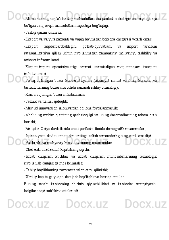 - Mamlakatning   ko ' plab   turdagi   mahsulotlar ,  shu   jumladan   strategic   ahamiyatga   ega
bo ' lgan   oziq - ovqat   mahsulotlari   importiga   bog ' liqligi ;
- Tashqi   qarzni   oshirish ;
- Eksport   va   valyuta   nazorati   va   yopiq   bo ' lmagan   bojxona   chegarasi   yetarli   emas ;
- Eksport   raqobatbardoshligini   qo ' llab - quvvatlash   va   import   tarkibini
ratsionalizatsiya   qilish   uchun   rivojlanmagan   zamonaviy   moliyaviy ,   tashkiliy   va
axborot   infratuzilmasi ;
-Eksport-import   operatsiyalariga   xizmat   ko'rsatadigan   rivojlanmagan   transport
infratuzilmasi.
-To'liq   bo'lmagan   bozor   konvertatsiyalari   (aksariyat   sanoat   va   ilmiy   korxona   va
tashkilotlarning bozor sharoitida samarali ishlay olmasligi);
-Kam rivojlangan bozor infratuzilmasi;
-Texnik va tizimli qoloqlik;
-Mavjud innovatsion salohiyatdan oqilona foydalanmaslik;
-Aholining   muhim   qismining   qashshoqligi   va   uning  daromadlarining   tobora   o'sib
borishi;
-Bir qator Osiyo davlatlarida aholi portlashi fonida demografik muammolar;
-Iqtisodiyotni davlat tomonidan tartibga solish samaradorligining etarli emasligi;
-Pul-kredit va moliyaviy-kredit tizimining muammolari;
-Chet elda intellektual kapitalning oqishi;
-Ishlab   chiqarish   kuchlari   va   ishlab   chiqarish   munosabatlarining   texnologik
rivojlanish darajasiga mos kelmasligi;
-Tabiiy boyliklarning nazoratsiz talon-taroj qilinishi;
-Xorijiy kapitalga yuqori darajada bog'liqlik va boshqa omillar.
Buning   sababi   islohotning   ob'ektiv   qiyinchiliklari   va   islohotlar   strategiyasini
belgilashdagi sub'ektiv xatolar edi.
25 