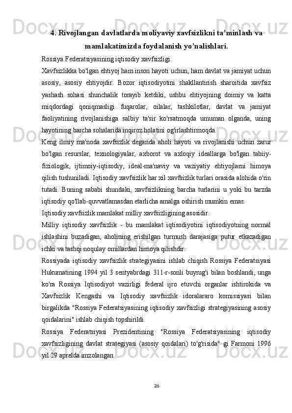 4. Rivojlangan davlatlarda moliyaviy xavfsizlikni ta’minlash va
mamlakatimizda foydalanish yo’nalishlari.
Rossiya Federatsiyasining iqtisodiy xavfsizligi.
Xavfsizlikka bo'lgan ehtiyoj ham inson hayoti uchun, ham davlat va jamiyat uchun
asosiy,   asosiy   ehtiyojdir.   Bozor   iqtisodiyotini   shakllantirish   sharoitida   xavfsiz
yashash   sohasi   shunchalik   torayib   ketdiki,   ushbu   ehtiyojning   doimiy   va   katta
miqdordagi   qoniqmasligi   fuqarolar,   oilalar,   tashkilotlar,   davlat   va   jamiyat
faoliyatining   rivojlanishiga   salbiy   ta'sir   ko'rsatmoqda   umuman   olganda,   uning
hayotining barcha sohalarida inqiroz holatini og'irlashtirmoqda.
Keng   ilmiy   ma'noda   xavfsizlik   deganda   aholi   hayoti   va   rivojlanishi   uchun   zarur
bo'lgan   resurslar,   texnologiyalar,   axborot   va   axloqiy   ideallarga   bo'lgan   tabiiy-
fiziologik,   ijtimoiy-iqtisodiy,   ideal-ma'naviy   va   vaziyatiy   ehtiyojlarni   himoya
qilish tushuniladi. Iqtisodiy xavfsizlik har xil xavfsizlik turlari orasida alohida o'rin
tutadi.   Buning   sababi   shundaki,   xavfsizlikning   barcha   turlarini   u   yoki   bu   tarzda
iqtisodiy qo'llab-quvvatlamasdan etarlicha amalga oshirish mumkin emas.
Iqtisodiy xavfsizlik mamlakat milliy xavfsizligining asosidir.
Milliy   iqtisodiy   xavfsizlik   -   bu   mamlakat   iqtisodiyotini   iqtisodiyotning   normal
ishlashini   buzadigan,   aholining   erishilgan   turmush   darajasiga   putur   etkazadigan
ichki va tashqi noqulay omillardan himoya qilishdir.
Rossiyada   iqtisodiy   xavfsizlik   strategiyasini   ishlab   chiqish   Rossiya   Federatsiyasi
Hukumatining 1994 yil  3 sentyabrdagi  311-r-sonli  buyrug'i  bilan boshlandi, unga
ko'ra   Rossiya   Iqtisodiyot   vazirligi   federal   ijro   etuvchi   organlar   ishtirokida   va
Xavfsizlik   Kengashi   va   Iqtisodiy   xavfsizlik   idoralararo   komissiyasi   bilan
birgalikda   "Rossiya   Federatsiyasining   iqtisodiy   xavfsizligi   strategiyasining   asosiy
qoidalarini" ishlab chiqish topshirildi.
Rossiya   Federatsiyasi   Prezidentining   "Rossiya   Federatsiyasining   iqtisodiy
xavfsizligining   davlat   strategiyasi   (asosiy   qoidalari)   to'g'risida"   gi   Farmoni   1996
yil 29 aprelda imzolangan.
26 