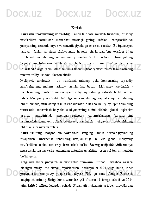 Kirish
Kurs   ishi   mavzusining   dolzarbligi:   Jahon   tajribasi   ko'rsatib   turibdiki,   iqtisodiy
xavfsizlikni   ta'minlash   mamlakat   mustaqilligining   kafolati,   barqarorlik   va
jamiyatning samarali hayoti va muvaffaqiyatlarga erishish shartidir. Bu iqtisodiyot
jamiyat,   davlat   va   shaxs   faoliyatining   hayotiy   jihatlaridan   biri   ekanligi   bilan
izohlanadi   va   shuning   uchun   milliy   xavfsizlik   tushunchasi   iqtisodiyotning
hayotiyligini   baholamasdan   bo'sh   so'z   bo'ladi,   uning   mumkin   bo'lgan   tashqi   va
ichki tahdidlarga qarshi kuch. Shuning uchun iqtisodiy xavfsizlikni ta'minlash eng
muhim milliy ustuvorliklardan biridir.
Moliyaviy   xavfsizlik   -   bu   mamlakat,   mintaqa   yoki   korxonaning   iqtisodiy
xavfsizligining   muhim   tarkibiy   qismlaridan   biridir.   Moliyaviy   xavfsizlik   -
mamlakatning   mustaqil   moliyaviy-iqtisodiy   siyosatining   kafolati   bo'lib   xizmat
qiladi.  Moliyaviy  xavfsizlik  chet   elga  katta  miqdordagi  kapital   chiqib  ketishining
oldini   olishda,   turli   darajadagi   davlat   idoralari   o'rtasida   milliy   byudjet   tizimining
resurslarini   taqsimlash   bo'yicha   ziddiyatlarning   oldini   olishda,   global   inqirozlar
ta'sirini   susaytirishda,   moliyaviy-iqtisodiy   parametrlarning   barqarorligini
ta'minlashda   namoyon   bo'ladi.   Moliyaviy   xavfsizlik   moliyaviy   jinoyatchilikning
oldini olishni nazarda tutadi. 
Kurs   ishining   maqsad   va   vazifalari:   Bugungi   kunda   texnologiyalarning
rivojlanishi   kibernetika   sohasining   rivojlanishiga,   bu   esa   global   moliyaviy
xavfsizlikka   talabni   oshishiga   ham   sabab   bo’ldi.   Buning   natijasida   yirik   moliya
muassasalariga hackerlar tomonidan hujumlar uyushtirib, oson pul topish mumkin
bo’lib qoldi.
Kelgusida   kiber   jinoyatchilar   xavfsizlik   tizimlarini   mustaqil   ravishda   o'rgana
oladigan   sun'iy   intellektdan   foydalanishni   boshlaydilar.2024   yilga   kelib,   kiber
jinoyatlardan   moliyaviy   yo'qotishlar   deyarli   70%   ga   etadi.   Juniper   Research
tadqiqotchilarining   fikriga   ko'ra,   zarar   har   yili   o'rtacha   11   foizga   oshadi   va   2024
yilga kelib 5 trillion dollardan oshadi. O'tgan yili mutaxassislar kiber jinoyatlardan
3 