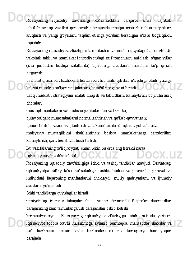 Rossiyaning   iqtisodiy   xavfsizligi   ko'rsatkichlari   barqaror   emas.   Tajribali
tahlilchilarning   vazifasi   qonunchilik   darajasida   amalga   oshirish   uchun   naqshlarni
aniqlash   va   yangi   g'oyalarni   taqdim   etishga   yordam   beradigan   o'zaro   bog'liqlikni
topishdir.
Rossiyaning iqtisodiy xavfsizligini ta'minlash muammolari quyidagicha hal etiladi:
vakolatli tahlil va mamlakat iqtisodiyotidagi zaif tomonlarni aniqlash, o'tgan yillar
(shu   jumladan   boshqa   shtatlarda)   tajribasiga   asoslanib   masalani   ko'p   qirrali
o'rganish;
bashorat qilish: xavfsizlikka tahdidlar xavfini tahlil qilishni o'z ichiga oladi, yuzaga
kelishi mumkin bo'lgan natijalarning batafsil prognozini beradi;
uzoq muddatli strategiyani ishlab chiqish va tahdidlarni kamaytirish bo'yicha aniq
choralar;
mustaqil manbalarni yaratishshu jumladan fan va texnika;
qulay xalqaro munosabatlarni normallashtirish va qo'llab-quvvatlash;
qonunchilik bazasini rivojlantirish va takomillashtirish iqtisodiyot sohasida;
moliyaviy   mustaqillikni   shakllantirish:   boshqa   mamlakatlarga   qarzdorlikni
kamaytirish, qarz berishdan bosh tortish.
Bu vazifalarning to'liq ro'yxati emas, lekin bu erda eng kerakli narsa.
Iqtisodiy xavfsizlikka tahdid
Rossiyaning   iqtisodiy   xavfsizligiga   ichki   va   tashqi   tahdidlar   mavjud.   Davlatdagi
iqtisodiyotga   salbiy   ta'sir   ko'rsatadigan   ushbu   hodisa   va   jarayonlar   jamiyat   va
individual   fuqaroning   manfaatlarini   cheklaydi,   milliy   qadriyatlarni   va   ijtimoiy
asoslarni yo'q qiladi.
Ichki tahdidlarga quyidagilar kiradi:
jamiyatning   intensiv   tabaqalanishi   -   yuqori   daromadli   fuqarolar   daromadlari
darajasining kam ta'minlanganlik darajasidan oshib ketishi;
kriminalizatsiya   -   Rossiyaning   iqtisodiy   xavfsizligiga   tahdid   sifatida   yashirin
iqtisodiyot   tobora   xavfli   muammoga   aylanib   bormoqda,   mansabdor   shaxslar   va
turli   tuzilmalar,   asosan   davlat   tuzilmalari   o'rtasida   korruptsiya   ham   yuqori
darajada;
31 