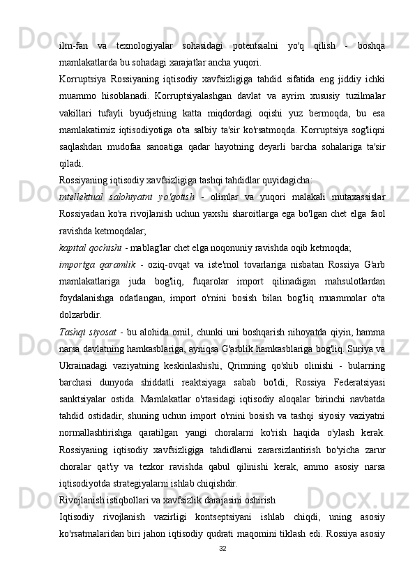 ilm-fan   va   texnologiyalar   sohasidagi   potentsialni   yo'q   qilish   -   boshqa
mamlakatlarda bu sohadagi xarajatlar ancha yuqori.
Korruptsiya   Rossiyaning   iqtisodiy   xavfsizligiga   tahdid   sifatida   eng   jiddiy   ichki
muammo   hisoblanadi.   Korruptsiyalashgan   davlat   va   ayrim   xususiy   tuzilmalar
vakillari   tufayli   byudjetning   katta   miqdordagi   oqishi   yuz   bermoqda,   bu   esa
mamlakatimiz   iqtisodiyotiga   o'ta   salbiy   ta'sir   ko'rsatmoqda.   Korruptsiya   sog'liqni
saqlashdan   mudofaa   sanoatiga   qadar   hayotning   deyarli   barcha   sohalariga   ta'sir
qiladi.
Rossiyaning iqtisodiy xavfsizligiga tashqi tahdidlar quyidagicha:
intellektual   salohiyatni   yo'qotish   -   olimlar   va   yuqori   malakali   mutaxassislar
Rossiyadan   ko'ra  rivojlanish   uchun   yaxshi   sharoitlarga   ega   bo'lgan   chet   elga   faol
ravishda ketmoqdalar;
kapital qochishi  - mablag'lar chet elga noqonuniy ravishda oqib ketmoqda;
importga   qaramlik   -   oziq-ovqat   va   iste'mol   tovarlariga   nisbatan   Rossiya   G'arb
mamlakatlariga   juda   bog'liq,   fuqarolar   import   qilinadigan   mahsulotlardan
foydalanishga   odatlangan,   import   o'rnini   bosish   bilan   bog'liq   muammolar   o'ta
dolzarbdir.
Tashqi   siyosat   -   bu   alohida   omil,   chunki   uni   boshqarish   nihoyatda   qiyin,   hamma
narsa davlatning hamkasblariga, ayniqsa G'arblik hamkasblariga bog'liq. Suriya va
Ukrainadagi   vaziyatning   keskinlashishi,   Qrimning   qo'shib   olinishi   -   bularning
barchasi   dunyoda   shiddatli   reaktsiyaga   sabab   bo'ldi,   Rossiya   Federatsiyasi
sanktsiyalar   ostida.   Mamlakatlar   o'rtasidagi   iqtisodiy   aloqalar   birinchi   navbatda
tahdid   ostidadir,   shuning   uchun   import   o'rnini   bosish   va   tashqi   siyosiy   vaziyatni
normallashtirishga   qaratilgan   yangi   choralarni   ko'rish   haqida   o'ylash   kerak.
Rossiyaning   iqtisodiy   xavfsizligiga   tahdidlarni   zararsizlantirish   bo'yicha   zarur
choralar   qat'iy   va   tezkor   ravishda   qabul   qilinishi   kerak,   ammo   asosiy   narsa
iqtisodiyotda strategiyalarni ishlab chiqishdir.
Rivojlanish istiqbollari va xavfsizlik darajasini oshirish
Iqtisodiy   rivojlanish   vazirligi   kontseptsiyani   ishlab   chiqdi,   uning   asosiy
ko'rsatmalaridan biri jahon iqtisodiy qudrati maqomini tiklash edi. Rossiya asosiy
32 